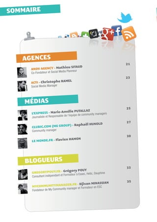 SOMMAIRE




   AGENCES
                                                                       21
                               hieu SITAUD					
     ANOV AGENCY - Mat
                               dia Planneur
     Co-Fondateur et Social Me
                                                                       23
                          MEL						
     ACTI - Christophe RA
     Social Media Manager




    MÉDIAS
                                                                       25
                                mélie PUTALLAZ				
     L’EXPRESS - Marie-A                                        gers
                                        quipe de community mana
     Journ aliste et Responsable de l’é

                                                     LD			             27
                                         NO
                       OUP) - Raphaël HU
     CLUBIC.COM (M6 GR
     Community manager
                                                                       30
                        ien HAMON					
     LE MONDE.FR - Flav




    BLOGUEURS
                                                                       33
                                Grégory POUY					
     GREGORYPOUY.FR -                                              e
                                        ur à Essec, Hetic, Dauphin
     Consult ant indépendant et Formate
                                                                       35
                                                     INASSIAN		
                           AGER.FR - Djivan M
     MYCOMMUNITYMAN                                  en ESC
                            ity manager et Formateur
     Fondateur de My Commun
 