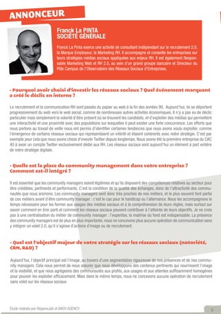 ANNONCEUR
                             Franck La PINTA
                             SOCIÉTÉ GÉNÉRALE
                             Franck La Pinta exerce une activité de consultant indépendant sur le recrutement 2.0,
                             la Marque Employeur, le Marketing RH. Il accompagne et conseille les entreprises sur
                             leurs stratégies médias sociaux appliquées aux enjeux RH. Il est également Respon-
                             sable Marketing Web et RH 2.0, au sein d’un grand groupe bancaire et Directeur du
                             Pôle Campus de l’Observatoire des Réseaux Sociaux d’Entreprises.



- Pourquoi avoir choisi d’investir les réseaux sociaux ? Quel événement marquant
a créé le déclic en interne ?

Le recrutement et la communication RH sont passés du papier au web à la fin des années 90.  Aujourd’hui, ils se déportent
progressivement du web vers le web social, comme de nombreuses autres activités économiques. Il n’y a pas eu de déclic
particulier mais simplement la volonté d’être présent où se trouvent les candidats, et d’exploiter des médias qui permettent
une interactivité et une proximité avec des populations sur lesquelles il peut exister une forte concurrence. Les efforts que
nous portons au travail de veille nous ont permis d’identifier certaines tendances que nous avons voulu exploiter, comme
l’émergence de certains réseaux sociaux qui représentaient un intérêt et étaient cohérents avec notre stratégie. C’est par
exemple pour cela que nous avons choisi d’investir Twitter depuis longtemps. Nous avons été la première entreprise du CAC
40 à avoir un compte Twitter exclusivement dédié aux RH. Les réseaux sociaux sont aujourd’hui un élément à part entière
de notre stratégie digitale.


- Quelle est la place du community management dans votre entreprise ?
Comment est-il intégré ?

Il est essentiel que les community managers soient légitimes et qu’ils disposent des compétences relatives au secteur pour
être crédibles, pertinents et performants. C’est la condition de la qualité des échanges, donc de l’attractivité des commu-
nautés que nous animons. Les community managers sont donc très proches de nos métiers, et le plus souvent font partie
de ces métiers avant d’être community manager : c’est le cas pour le handicap ou l’alternance. Nous les accompagnons le
temps nécessaire pour les former aux usages des médias sociaux et à la compréhension de leurs règles, mais surtout sur
savoir comment en tirer parti et comment les réseaux sociaux peuvent contribuer à l’atteinte de leurs objectifs. Je ne crois
pas à une centralisation du métier de community manager : l’expertise, la maitrise du fond est indispensable. La présence
des community managers est de plus en plus importante; nous ne concevons plus aucune opération de communication sans
y intégrer un volet 2.0, qu’il s’agisse d’actions d’image ou de recrutement.


- Quel est l’objectif majeur de votre stratégie sur les réseaux sociaux (notoriété,
CRM, R&D) ?

Aujourd’hui, l’objectif principal est l’image, au travers d’une segmentation rigoureuse de nos présences et de nos commu-
nity managers. Cela nous permet de nous assurer que nous développons des contenus pertinents qui nourrissent l’image
et la visibilité, et que nous agrégeons des communautés aux profils, aux usages et aux attentes suffisamment homogènes
pour pouvoir les exploiter efficacement. Mais dans le même temps, nous ne concevons aucune opération de recrutement
sans volet sur les réseaux sociaux




Étude réalisée par RegionsJob et ANOV AGENCY                                                                                6
 