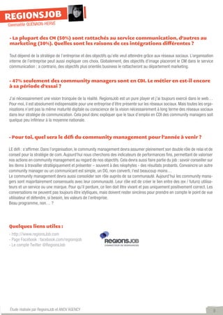 REGIONSJOB
Gwenaëlle QUÉNAON-HERVÉ

- La plupart des CM (50%) sont rattachés au service communication, d’autres au
marketing (30%). Quelles sont les raisons de ces intégrations différentes ?

Tout dépend de la stratégie de l’entreprise et des objectifs qu’elle veut atteindre grâce aux réseaux sociaux. L’organisation
interne de l’entreprise peut aussi expliquer ces choix. Globalement, des objectifs d’image placeront le CM dans le service
communication ; a contrario, des objectifs plus orientés business le rattacheront au département marketing.


- 47% seulement des community managers sont en CDI. Le métier en est-il encore
à sa période d’essai ?

J’ai nécessairement une vision tronquée de la réalité. RegionsJob est un pure player et j’ai toujours exercé dans le web…
Pour moi, il est absolument indispensable pour une entreprise d’être présente sur les réseaux sociaux. Mais toutes les orga-
nisations n’ont pas la même maturité digitale ou conscience de la vision nécessairement à long terme des réseaux sociaux
dans leur stratégie de communication. Cela peut donc expliquer que le taux d’emploi en CDI des community managers soit
quelque peu inférieur à la moyenne nationale.


- Pour toi, quel sera le défi du community management pour l’année à venir ?

LE défi : s‘affirmer. Dans l’organisation, le community management devra assumer pleinement son double rôle de relai et de
conseil pour la stratégie de com. Aujourd’hui nous cherchons des indicateurs de performances fins, permettant de valoriser
nos actions en community management au regard de nos objectifs. Cela devra aussi faire partie du job : savoir conseiller sur
les items à travailler stratégiquement et présenter – souvent à des néophytes - des résultats probants. Convaincre un autre
community manager ou un communicant est simple, un DG, non converti, l’est beaucoup moins…
Le community management devra aussi consolider son rôle auprès de sa communauté. Aujourd’hui les community mana-
gers sont majoritairement consensuels avec leur communauté. Leur rôle est de créer le lien entre des (ex / futurs) utilisa-
teurs et un service ou une marque. Pour qu’il perdure, ce lien doit être vivant et pas uniquement positivement correct. Les
conversations ne peuvent pas toujours être idylliques, mais doivent rester sincères pour prendre en compte le point de vue
utilisateur et défendre, si besoin, les valeurs de l’entreprise.
Beau programme, non… ?




Quelques liens utiles :
- http:///www.regionsJob.com
- Page Facebook : facebook.com/regionsjob
- Le compte Twitter @RegionsJob




Étude réalisée par RegionsJob et ANOV AGENCY                                                                                    9
 