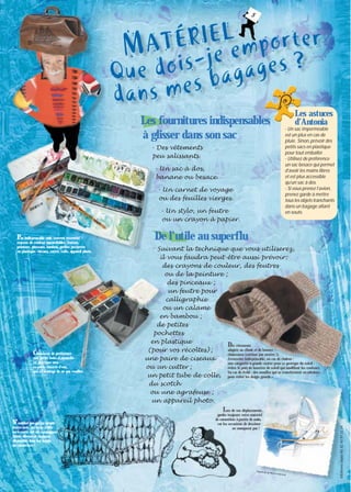 5

Les fournitures indispensables
à glisser dans son sac
- Des vêtements
peu salissants.
- Un sac à dos,
banane ou besace.
- Un carnet de voyage
ou des feuilles vierges.
- Un stylo, un feutre
ou un crayon à papier.

P

as indispensable mais souvent essentiel :
crayons de couleur aquarellables, feutres,
peinture, pinceaux, bambou, petites pochettes
en plastique, ciseaux, cutter, colle, appareil photo.

C

hoisissez de préférence
une petite boîte d’aquarelle
en plastique avec
sa petite réserve d’eau,
qui a l’avantage de ne pas rouiller.

Les astuces
d’Antonia
- Un sac imperméable
est un plus en cas de
pluie. Sinon, prévoir des
petits sacs en plastique
pour tout emballer.
- Utilisez de préférence
un sac besace qui permet
d’avoir les mains libres
et est plus accessible
qu’un sac à dos.
- Si vous prenez l’avion,
prenez garde à mettre
tous les objets tranchants
dans un bagage allant
en soute.

De l’utile au superflu
Suivant la technique que vous utiliserez,
il vous faudra peut-être aussi prévoir :
des crayons de couleur, des feutres
ou de la peinture ;
des pinceaux ;
un feutre pour
calligraphie
ou un calame
en bambou ;
de petites
pochettes
en plastique
Des vêtements
adaptés au climat et de bonnes
(pour vos récoltes) ;
chaussures (surtout pas neuves !).
Accessoire indispensable, en cas de chaleur :
une paire de ciseaux
une casquette à grande visière pour se protéger du soleil ;
ou un cutter ;
évitez le port de lunettes de soleil qui modifient les couleurs.
En cas de froid : des moufles qui se transforment en mitaines
un petit tube de colle, pour éviter les doigts gourds.
du scotch
ou une agrafeuse ;
un appareil photo.

N’oubliez pas qu’un simple

feutre noir, un stylo à bille
ou à encre, est un compagnon
fidèle, discret et toujours
disponible dans les doigts
du carnettiste !

Aquarelle

de Patrick

Mérand

©Éditions Sépia-Tél. 01 43 97 22 14

L

ors de vos déplacements,
gardez toujours votre matériel
de carnettiste à portée de main,
car les occasions de dessiner
ne manquent pas !

 