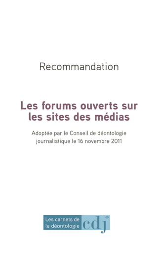 Recommandation


Les forums ouverts sur
 les sites des médias
  Adoptée par le Conseil de déontologie
   journalistique le 16 novembre 2011




       Les carnets de
       la déontologie
 