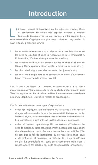 Introduction


L’
        internet permet l’interactivité sur les sites des médias. Ceux-
        ci contiennent désormais des espaces ouverts à diverses
        formes de dialogue avec les internautes ou entre ceux-ci. Cette
recommandation s’applique aux pratiques suivantes, regroupées ici
sous le terme générique forums :


1.	 les espaces de réaction aux articles ouverts aux internautes sur
    les sites des médias et, dans la mesure où ils se revendiquent de
    l’information, d’autres sites que ceux des médias ;
2.	 les espaces de discussion ouverts sur les mêmes sites sur des
    thèmes décidés par une rédaction (les « forums » au sens strict) ;
3.	 les chats de dialogue avec des invités ou des journalistes ;
4.	 les chats de dialogue lors de la couverture en direct d’événements
    (sport, conférences de presse, procès).


Ces forums constituent de nouveaux espaces ouverts à la liberté
d’expression que l’évolution des technologies fait constamment évoluer.
Tous les espaces de liberté, même de liberté fondamentale, connaissent
des limites légitimes : le droit, la morale, la déontologie…


Ces forums contiennent deux types d’expressions :
•	   celles qui impliquent une démarche journalistique : interventions
     des journalistes sur des forums (au sens strict), dialogues avec des
     internautes, couverture d’événements, animation de communauté...
     Les journalistes y sont actifs et la déontologie est concernée.
•	   celles qui donnent la parole au public tout en étant diffusées sur les
     sites de médias. C’est le cas, globalement, de toutes les expressions
     des internautes, en particulier dans les réactions aux articles. Elles
     ne sont pas le fait de journalistes ou de rédactions, mais ceux-
     ci doivent avoir et conserver la maîtrise de ce qu’ils diffusent
     ou pas. La déontologie est donc aussi concernée, mais sous la
     responsabilité des médias, pas celle des journalistes individuels.




Les carnets du CDJ - Recommandation sur les forums                       5
 