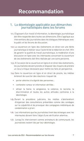 Recommandation

  1.	 La déontologie applicable aux démarches
           journalistiques dans les forums
  1.1. S’agissant d’un travail d’information, la déontologie journalistique
      doit être respectée dans toutes ses dimensions. Elle s’applique aux
      interventions des journalistes dans les dialogues thématiques avec
      le public et les forums de discussion.

  1.2. La couverture en ligne des événements en direct est une tâche
      journalistique à réaliser sous l’autorité de la rédaction en chef. Afin
      de garantir la qualité du travail journalistique, la modération d’une
      discussion en ligne avec les internautes concernant la couverture
      de ces événements doit être réalisée par une autre personne.

  1.3. A l’occasion de la couverture en ligne et en direct des événements,
      les journalistes doivent prendre et disposer des moyens de prendre
      un recul critique nécessaire pour mettre les faits en perspective.

  1.4. Dans la couverture en ligne et en direct de procès, les médias
      éviteront de susciter des réactions risquant de

     •	 	 orter atteinte à la dignité des personnes ;
        p

     •	 	 onfondre rumeur et information vérifiée ;
        c

     •	 	ttiser la haine, la vengeance, la violence, le racisme, la
        a
        discrimination et toutes les autres attitudes contraires à la
        déontologie.

  1.5. Durant la procédure judiciaire, les médias s’abstiendront
       d’organiser des consultations présentées comme des sondages
       sur la culpabilité et de provoquer des campagnes médiatiques de
       condamnation a priori.

  1.6. Les informations que les journalistes tirent des échanges avec les
       internautes doivent faire l’objet d’une vérification attentive.

  1.7. Lorsqu’ils interviennent comme animateurs de communauté, les
       journalistes restent liés par leur déontologie.




Les carnets du CDJ - Recommandation sur les forums                        7
 