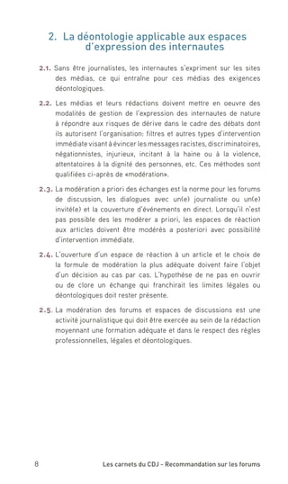 2.	 La déontologie applicable aux espaces
             d’expression des internautes
 2.1. Sans être journalistes, les internautes s’expriment sur les sites
      des médias, ce qui entraîne pour ces médias des exigences
      déontologiques.

 2.2. Les médias et leurs rédactions doivent mettre en oeuvre des
      modalités de gestion de l’expression des internautes de nature
      à répondre aux risques de dérive dans le cadre des débats dont
      ils autorisent l’organisation: filtres et autres types d’intervention
      immédiate visant à évincer les messages racistes, discriminatoires,
      négationnistes, injurieux, incitant à la haine ou à la violence,
      attentatoires à la dignité des personnes, etc. Ces méthodes sont
      qualifiées ci-après de «modération».

 2.3. La modération a priori des échanges est la norme pour les forums
      de discussion, les dialogues avec un(e) journaliste ou un(e)
      invité(e) et la couverture d’événements en direct. Lorsqu’il n’est
      pas possible des les modérer a priori, les espaces de réaction
      aux articles doivent être modérés a posteriori avec possibilité
      d’intervention immédiate.

 2.4. L’ouverture d’un espace de réaction à un article et le choix de
      la formule de modération la plus adéquate doivent faire l’objet
      d’un décision au cas par cas. L’hypothèse de ne pas en ouvrir
      ou de clore un échange qui franchirait les limites légales ou
      déontologiques doit rester présente.

 2.5. La modération des forums et espaces de discussions est une
      activité journalistique qui doit être exercée au sein de la rédaction
      moyennant une formation adéquate et dans le respect des règles
      professionnelles, légales et déontologiques.




8                    Les carnets du CDJ - Recommandation sur les forums
 