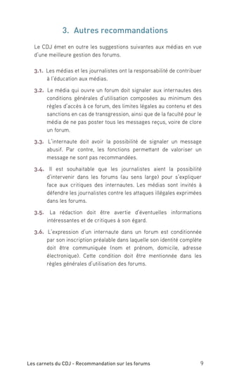 3.	 Autres recommandations
  Le CDJ émet en outre les suggestions suivantes aux médias en vue
  d’une meilleure gestion des forums.

  3.1. Les médias et les journalistes ont la responsabilité de contribuer
       à l’éducation aux médias.

  3.2. Le média qui ouvre un forum doit signaler aux internautes des
       conditions générales d’utilisation composées au minimum des
       règles d’accès à ce forum, des limites légales au contenu et des
       sanctions en cas de transgression, ainsi que de la faculté pour le
       média de ne pas poster tous les messages reçus, voire de clore
       un forum.

  3.3. L’internaute doit avoir la possibilité de signaler un message
       abusif. Par contre, les fonctions permettant de valoriser un
       message ne sont pas recommandées.

  3.4. Il est souhaitable que les journalistes aient la possibilité
       d’intervenir dans les forums (au sens large) pour s’expliquer
       face aux critiques des internautes. Les médias sont invités à
       défendre les journalistes contre les attaques illégales exprimées
       dans les forums.

  3.5. La rédaction doit être avertie d’éventuelles informations
      intéressantes et de critiques à son égard.

  3.6. L’expression d’un internaute dans un forum est conditionnée
       par son inscription préalable dans laquelle son identité complète
       doit être communiquée (nom et prénom, domicile, adresse
       électronique). Cette condition doit être mentionnée dans les
       règles générales d’utilisation des forums.




Les carnets du CDJ - Recommandation sur les forums                     9
 