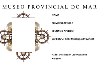 MUSEO PROVINCIAL DO MAR
            NOME


            PRIMEIRO APELIDO


            SEGUNDO APELIDO


            EXPEDIDO: Rede Museística Provincial




            Asdo. Encarnación Lago González
            Xerente
 
