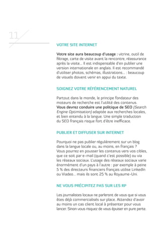 11
Votre site internet
Votre site aura beaucoup d’usage : vitrine, outil de
filtrage, carte de visite avant la rencontre, réassurance
après la visite… Il est indispensable d’en publier une
version internationale en anglais. Il est recommandé
d’utiliser photos, schémas, illustrations… : beaucoup
de visuels doivent venir en appui du texte.
Soignez votre référencement naturel
Partout dans le monde, le principe fondateur des
moteurs de recherche est l’utilité des contenus.
Vous devrez conduire une politique de SEO (Search
Engine Optimisation) adaptée aux recherches locales,
et bien entendu à la langue. Une simple traduction
du SEO français risque fort d’être inefficace.
Publier et diffuser sur internet
Pourquoi ne pas publier régulièrement sur un blog
dans la langue locale ou, au moins, en français ?
Vous pourrez en pousser les contenus vers vos cibles,
que ce soit par e-mail (quand c’est possible) ou via
les réseaux sociaux. L’usage des réseaux sociaux varie
énormément d’un pays à l’autre : par exemple à peine
5 % des directeurs financiers français utilise LinkedIn
ou Viadeo… mais ils sont 25 % au Royaume-Uni.
Ne vous précipitez pas sur les RP
Les journalistes locaux ne parleront de vous que si vous
êtes déjà commercialisés sur place. Attendez d’avoir
au moins un cas client local à présenter pour vous
lancer. Sinon vous risquez de vous épuiser en pure perte.

 