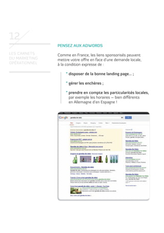 12
pensez aux adWords
Les carnets
du marketing
opérationneL

comme en France, les liens sponsorisés peuvent
mettre votre offre en face d’une demande locale,
à la condition expresse de :
* disposer de la bonne landing page… ;
* gérer les enchères ;
* prendre en compte les particularités locales,
par exemple les horaires – bien différents
en allemagne d’en espagne !

 