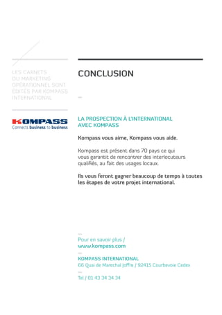 Les carnets
du marketing
opérationnel sont
édités par Kompass
International

conclusion

La prospection à l’international
avec Kompass
Kompass vous aime, Kompass vous aide.
Kompass est présent dans 70 pays ce qui
vous garantit de rencontrer des interlocuteurs
qualifiés, au fait des usages locaux.
Ils vous feront gagner beaucoup de temps à toutes
les étapes de votre projet international.

Pour en savoir plus /
www.kompass.com
Kompass International
66 Quai de Marechal Joffre / 92415 Courbevoie Cedex
Tel / 01 43 34 34 34

 