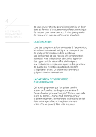 4
Les carnets
du marketing
opérationnel

de vous inviter chez lui pour un déjeuner ou un dîner
dans sa famille. S’y soustraire signifierait un manque
de respect pour votre contact. Il n’est pas question
de caricaturer, mais ces différences abondent.
La législation
Lors des congrès et salons consacrés à l’exportation,
les cabinets de conseil juridique ne manquent pas
de souligner l’importance de la législation,
ses contraintes et ses risques. On comprend bien
pourquoi. Mais la législation peut aussi apporter
des opportunités. Votre offre, si elle répond
aux contraintes européennes, apporte des garanties
de qualité qui n’existent pas forcément dans
la législation locale. Un argument commercial
qui peut s’avérer déterminant.
L’adaptation de votre offre
à leur demande
Qui aurait pu penser que l’on puisse vendre
autant de fourchettes d’argenterie en Asie ?
Ou des hamburgers aux Français ? Certes, mais cela
a pris du temps… Alors il faut commencer par
le commencement : comprendre les besoins locaux
dans votre spécialité, et imaginer comment
votre offre va pouvoir être utile sur place.

 