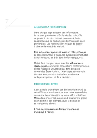 7
Analyser la prescription
Dans chaque pays existent des influenceurs.
Ils ne sont pas toujours facile à isoler, puisqu’ils
ne passent pas directement commande. Mais
dans beaucoup de domaines ils tiennent une place
primordiale. Les négliger, c’est risquer de passer
à côté de la réalité du marché.
Ces influenceurs peuvent avoir un rôle technique :
ce sont les bureaux d’étude, les bureaux des méthodes
dans l’industrie, les SSII dans l’informatique, etc.
Mais il faut compter aussi avec les influenceurs
stratégiques, comme les associations professionnelles
ou les réseaux d’université qui, dans des pays
comme les États-Unis ou l’Allemagne par exemple,
tiennent une place centrale dans les réseaux
de la prescription… et de la décision.
Préciser son offre
C’est dans le croisement des besoins du marché et
des différents interlocuteurs avec votre savoir-faire
que réside la construction de votre offre spécifique.
Mais à l’ère d’Internet, on ne peut plus faire le grand
écart comme, par exemple, jouer la qualité ici
et le discount ailleurs.
Il faut nécessairement demeurer cohérent
d’un pays à l’autre.

 