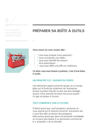 8
Les carnets
du marketing
opérationnel

Préparer sa boîte à outils

Vous savez où vous voulez aller :
* vous avez analysé votre potentiel ;
* vous connaissez vos cibles ;
* vous avez identifié les acteurs
de la prescription ;
* vous avez défini une offre en cohérence.
Ce dont vous avez besoin à présent, c’est d’une boîte
à outils.
Un principe clé : gagner du temps
Une démarche export prend du temps, et ce temps
pèse sur le fonds de roulement de l’entreprise.
Autant la phase d’étude ne doit pas être abrégée,
autant il faut prendre les bons raccourcis quand
il s’agit de passer à l’action.
Tout commence par le fichier
D’abord parce que, sauf exception, personne ne
vous attend sur le marché concerné. Autrement dit,
il vous faut aller au devant des prospects.
Mais surtout parce que, dans une économie mondialisée,
on ne peut plus laisser à un partenaire commercial
la « propriété » de la clientèle.

 