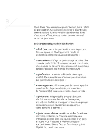 9
Vous devez nécessairement garder la main sur le fichier
de prospection. C’est du reste ce que la distribution
attend aujourd’hui des vendors : générer des leads
c’est votre affaire, si vous voulez que votre canal
se remue pour vous !
Les caractéristiques d’un bon fichier :
* la fraîcheur : un point particulièrement important

dans des pays en développement rapide où
les salariés changent souvent d’entreprise ;
* la couverture : il s’agit du pourcentage de votre cible

couverte par le fichier. Si la couverture est trop étroite,
vous risquez de passer à côté du marché, ou de trop
adresser toujours les mêmes interlocuteurs ;
* la profondeur : le nombre d’interlocuteurs par

société. C’est un élément d’autant plus important
que la décision est collégiale ;
* le renseignement : là encore, pas de temps à perdre.

Numéros de téléphone directs, coordonnées
de l’assistant(e), adresses e-mails… tout compte ;
* la précision : indispensable à votre sélection,

elle doit comprendre la taille de l’entreprise,
son volume d’affaires, son appartenance à un groupe,
et idéalement son équipement en rapport à
votre domaine d’activité ;
* la juste nomenclature des titres et des fonctions :

parmi les centaines de fonction existantes en
entreprise, quelles sont les équivalences d’un pays
à l’autre ? Ce n’est pas le moment de jouer
aux devinettes, il vous faut un fournisseur qui ait
déjà fait le travail pour vous…

 