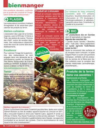 BIO
167 producteurs bio en Corrèze
dont 40 spécialisés en légumes.
Agenda des marchés bio
• Lacelle (toute l’année) • Beaulieu
(été) • Tulle (été) • Brive (septembre)
Le Lycée agricole Tulle-Naves
passe au bio !
Après la conversion des surfaces et
du troupeau bovin Limousin, le lycée
Edgard Pisani a ouvert une porcherie
biologique, véritable outil de produc-
tion au service de la filière porc bio.
Elle collabore avec le comptoir des
plantes médicinales (aromathérapie,
phytothérapie)...
PLAISIR
Produits de la ferme
dans vos assiettes !
Gastronomie à la Ferme
Les fermiers Aubergistes du
réseau Bienvenue à la Ferme vous
proposent des plats traditionnels à
partir de recettes du terroir et
d’ingrédients à 80 % issus de
l’exploitation. En bonus, un accueil
personnalisé et privilégié !
E-commerce en ligne
Dans le prolongement des
Marchés des Producteurs de Pays
(tous les étés dans nos villages), la
Chambre d’Agriculture
de la Corrèze et les
producteurs lancent
un site de vente en
ligne de produits
fermiers, avec
livraison sur des
points relais en Corrèze.
www.le-relais-des-marches.com
8 - carnets bien-vivre
Meilleur apprenti du Limousin !
À Brive, la boucherie charcuterie Toulemont peut être fière. Après avoir conduit
Clément Buisson au titre de meilleur apprenti boucher du Limousin en 2011,
elle a renouvelé l’exploit en 2012 avec Valentin Labro, apprenti 2e
année au
CFA les 13 Vents. Pour Xavier Toulemont, ce titre est très valorisant : ”Il insuffle
une dynamique et une motivation supplémentaires dans l’équipe. Les apprentis
s’entraident et se donnent des conseils. C’est la reconnaissance de notre
travail et de notre investissement.”
bienmanger
Une excellente réputation confirmée
par la qualité des produits et l'imagi-
nation fertile des professionnels !
Produit en Limousin
Produit en Limousin rassemble 36
entreprises agréées parmi les 50
adhérents à l'Association ALIA
(Association Limousine des
Industries Alimentaires). Cette
marque collective œuvre à la
promotion des emplois, des savoir-
faire, des entreprises, pour
démarquer le meilleur de leur
produit.
Produit en Limousin couvre une
large gamme de produits locaux, de
la crémerie (fromage pomerol…) au
Foie gras, en passant par la
distillerie (cidre, liqueur…) et
l'épicerie fine
(moutardes…).
Les restaurateurs corréziens rivalisent
d’imagination et de savoir-faire pour
valoriser les produits du terroir.
Ateliers culinaires
L’association des Logis de la Corrèze
organise, avec le CFA des 13 Vents à
Tulle, des ateliers de cuisine, ”Comme
des chefs”, autour de recettes régio-
nales. Des restaurateurs dispensent
aussi des cours de cuisine dans leurs
établissements.
Excellence
Pour valoriser l’image de la gastrono-
mie, des restaurateurs se sont
engagés dans une démarche de re-
connaissance qualité, au travers du
Titre Maître Restaurateur de France
certifié par l’AFNOR. Ils étaient 17 cor-
réziens à détenir ce titre fin 2012.
www.maitresrestaurateurs.com
Terroir
Démonstrations de recettes et dégus-
tations sont organisées par des res-
taurateurs, en partenariat avec les
commerçants des marchés de Brive,
lors de certains évènements (Foires
grasses, à la Truffe...).
La richesse du tissu artisanal
corrézien, avec 117 artisans
bouchers, bouchers-charcutiers et
charcutiers et 175 boulangers,
boulangers-pâtissiers et pâtissiers,
garantit le savoir-faire, l’inventivité, la
qualité et la proximité !
 