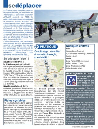 Covoiturage : concilier
économie, écologie,
convivialité !
Le Conseil général favorise
le covoiturage. Son site internet
”covoiturage-correze.com” permet,
après inscription gratuite, de mettre en
relation conducteurs et passagers
grâce à un système d’annonces. De
nombreux parkings dédiés au
covoiturage ont été aménagés à
proximité des échangeurs et des
carrefours importants (A20 et A89).
Un service en ligne similaire est pro-
posé par France Bleu Limousin à
l’échelle de la région.
Les avantages du covoiturage sont
nombreux : écologique, économique,
solidaire, citoyen, pratique. Cinq
bonnes raisons de partager la voiture !
La Corrèze est un important carrefour
de communication, de rencontres et
d’échanges. Le croisement autoroutier
A20/A89 achevé en 2006, la
pérennisation des lignes ferroviaires et
le nouveau souffle apporté par
l’aéroport Brive-Vallée de la Dordogne
ont accentué sa situation stratégique.
L’aéroport, à la fois moteur de
désenclavement et force d’attraction
touristique, joue son rôle de plateforme
au service des trois territoires de la
zone de chalandise (Périgord Noir,
Nord du Lot et Corrèze).
Il réunit l’ensemble des partenaires
institutionnels des trois départements
(Corrèze,Lot,Dordogne) pour insuffler
une dynamique de promotion et de
commercialisation touristique
(workshop, démarchage tour
operators,éductours,site web...).
Se déplacer ”éco” !
Navettes Tulle-Brive :
le ticket unique à prix réduit
Les usagers des transports en commun
entre Brive et Tulle peuvent, avec le bil-
let Passéo, emprunter 3 réseaux de
transport différents (bus Libéo à Brive,
TUT à Tulle et TER), à des tarifs attrac-
tifs et modulables. Le Département a lui
aussi revu son offre avec des trajets à
2 €, des lignes régulières et le transport
à la demande.
Navettes gratuites à Brive
Libéo relie gratuitement du lundi au sa-
medi le parking de l'Espace des Trois
Provinces à l'hypercentre de Brive
(7h30-19h30, tous les quarts d'heure).
Pistes cyclables
15 boucles familiales de 15 à 20 km
jalonnées de panneaux informatifs
permettent de sillonner les plus
beaux paysages du département !
Et, si vous êtes très en forme, atta-
quez-vous à l’une des 17 boucles
sportives, dont 2 circuits ”prestige”
correspondent aux trajets du contre-
la-montre du Tour de France et du
Bol d’Or des Monédières.
sedéplacer
Aménagement urbain
Avez-vous déjà vu
ce panneau ?
Il vous signale que
vous entrez sur une
zone de rencontre.
Comment ça marche ? Sur une
zone de ce type, les piétons sont
autorisés à circuler sur la chaussée
et bénéficient de la priorité sur les
véhicules, dont la vitesse est limitée
à 20 km/h.
Quel est son rôle ? Il s’agit de faire
cohabiter dans un même espace,
de manière apaisée et sécurisée,
les piétons et les véhicules, mais
aussi de favoriser la vie locale (ani-
mations, braderies...).
Où peut-on en trouver ? En Cor-
rèze, des zones de rencontre sont
aménagées dans les centres-villes
d’Argentat, Brive, Tulle...
carnets bien-vivre - 9
PRATIQUE Quelques chiffres
Train
Liaison Paris-Brive : 4h
TGV Brive-Lille via Roissy-Charles de
Gaulle : 6h50
Avion
Brive-Paris : 1h15 (moyenne)
Brive-Londres : 1h35
Brive-Amsterdam : 1h50
Brive-Ajaccio : 1h45
 