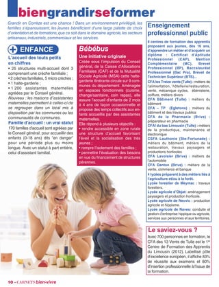 biengrandirseformer
Grandir en Corrèze est une chance ! Dans un environnement privilégié, les
familles s'épanouissent, les jeunes bénéficient d'une large palette de choix
d'orientation et de formations,que ce soit dans le domaine agricole,les secteurs
artisanaux,industriels,commerciaux et les services.
Le saviez-vous ?
Avec 700 personnes en formation, le
CFA des 13 Vents de Tulle est le 1er
Centre de Formation des Apprentis
du Limousin (2012). Labellisé pôle
d’excellence européen, il affiche 83%
de réussite aux examens et 80%
d’insertion professionnelle à l’issue de
la formation.
10 - carnets bien-vivre
ENFANCE
L’accueil des touts petits
en chiffres
• 25 structures multi-accueil dont 3
comprenant une crèche familiale ;
• 2 crèches familiales, 5 micro crèches ;
• 1 halte-garderie ;
• 1 200 assistantes maternelles
agréées par le Conseil général.
Nouveau : les maisons d’assistantes
maternelles permettent à celles-ci de
se regrouper dans un local mis à
disposition par les communes ou les
communautés de communes.
Famille d’accueil : un vrai statut
170 familles d’accueil sont agréées par
le Conseil général, pour accueillir des
enfants (0-18 ans) dits ”en danger”
pour une période plus ou moins
longue. Avec un statut à part entière,
celui d’assistant familial.
Enseignement
professionnel public
8 centres de formation des apprentis
proposent aux jeunes, dès 16 ans,
d'apprendre un métier et d'acquérir un
diplôme : Certificat d'Aptitude
Professionnel (CAP), Mention
Complémentaire (MC), Brevet
Professionnel (BP), Baccalauréat
Professionnel (Bac Pro), Brevet de
Technicien Supérieur (BTS)...
CFA les Treize vents (Tulle) : métiers de
l'alimentation, hôtellerie/restauration,
vente, mécanique cycles, ébénisterie,
coiffure, métiers divers
CFA Bâtiment (Tulle) : métiers du
bâtiment
CFA – TP (Egletons) : métiers du
bâtiment et des travaux publics
CFA de la Pharmacie (Brive) :
préparateur en pharmacie
CFAI du bas Limousin (Tulle) : métiers
de la productique, maintenance et
électronique
CSFA Lauthonie (Ste-Fortunade) :
métiers du bâtiment, métiers de la
restauration, travaux paysagers et
productions horticoles
CFA Lavoisier (Brive) : métiers de
l’automobile
CFA Danton (Brive) : métiers de la
vente, commerce et banque
4 lycées préparent à des métiers liés à
l’agriculture et/ou à la forêt.
Lycée forestier de Meymac : travaux
forestiers.
Lycée agricole d’Objat: aménagement
paysagers et production horticole.
Lycée agricole de Neuvic : production
agricole et hippisme.
Lycée agricole de Naves: conduite et
gestion d’entreprise hippique ou agricole,
services aux personnes et aux territoires.
Bébébus
Une initiative originale
Créée sous l’impulsion du Conseil
général, de la Caisse d’Allocations
Familiales (CAF) et de la Mutualité
Sociale Agricole (MSA) cette halte-
garderie itinérante circule sur 9 com-
munes du département. Aménagée
en espaces fonctionnels (cuisine,
change/sanitaire, coin repas), elle
assure l’accueil d’enfants de 2 mois
à 4 ans de façon occasionnelle et
propose des temps collectifs aux en-
fants accueillis par des assistantes
maternelles.
Elle répond à plusieurs objectifs :
• rendre accessible en zone rurale
une structure d’accueil favorisant
l’éveil et la socialisation des très
jeunes ;
• rompre l’isolement des familles ;
• permettre l’évaluation des besoins
en vue du financement de structures
pérennes.
 