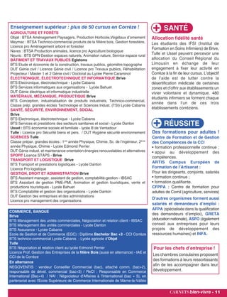 Enseignement supérieur : plus de 50 cursus en Corrèze !
AGRICULTURE ET FORÊTS
Objat : BTSA Aménagement Paysagers, Production Horticole,Végétaux d’ornement
Meymac : BTSA Technico-commercial produits de la fillière bois, Gestion forestière,
Licence pro Aménagement arboré et forestier
Naves : BTSA Production animales, licence pro Agriculture biologique
Neuvic : BTS GPN Gestion espaces naturels, Animation nature, Service espace rural
BÂTIMENT ET TRAVAUX PUBLICS Egletons
BTS Etude et économie de la construction, travaux publics, géomètre topographe
DUT Génie civil / Licence Génie civil / Licence pro Travaux publics, Réhabilitation
Projecteur / Master 1 et 2 Génie civil / Doctorat au Lycée Pierre Caraminot
ÉLECTRONIQUE, ÉLECTROTECHNIQUE ET INFORMATIQUE Brive
BTS Electronique, électrotechnique - Lycée Cabanis
BTS Services informatiques aux organisations - Lycée Bahuet
DUT Génie électrique et informatique industrielle
MATÉRIAUX, MÉCANIQUE, PRODUCTIQUE Brive
BTS Conception, industrialisation de produits industriels, Technico-commercial,
Classe prép. grandes écoles Technologie et Sciences Indust. (TSI) Lycée Cabanis
SANTÉ, SÉCURITÉ, ENVIRONNEMENT, SOCIAL
Brive
BTS Electronique, électrotechnique - Lycée Cabanis
BTS Services et prestations des secteurs sanitaires et social - Lycée Danton
Ussel : BTS économie sociale et familiale - lycée B de Ventadour
Tulle : Licence pro Sécurité biens et pers. / DUT Hygiène sécurité environnement
SCIENCES Tulle
Classe prépar. grandes écoles : 1ere
année Physique, Chimie, Sc. de l’ingénieur, 2ème
année Physique, Chimie - Lycée Edmond Perrier
DUT Génie indust. et maintenance-orientation énergies renouvelables et alternatives
SPORT Licence STAPS - Brive
TRANSPORT ET LOGISTIQUE Brive
BTS Transport et prestations logistiques - Lycée Danton
Licence Pro logistique
GESTION, DROIT ET ADMINISTRATION Brive
BTS Assistant manager, assistant de gestion, comptabilité-gestion - IBSAC
BTS Assistant de gestion PME-PMI, Animation et gestion touristiques, vente et
productions touristiques - Lycée Bahuet
BTS Comptabilité et gestion des organisations - Lycée Danton
DUT Gestion des entreprises et des administrations
Licence pro management des organisationsLicence de droit Centre juridique
carnets bien-vivre - 11
COMMERCE, BANQUE
Brive
BTS Management des unités commerciales, Négociation et relation client - IBSAC
BTS Management des unités commerciales - Lycée Danton
BTS Assurance - Lycée Cabanis
Ecole de Gestion et de Commerce (EGC) : Diplôme Bachelor Bac +3 - CCI Corrèze
BTS technico-commercial Lycée Cabanis - Lycée agricole d’Objat
Tulle
BTS Négociation et relation client au lycée Edmond Perrier
Licence Prof. Gestion des Entreprises de la filière Bois (aussi en alternance) - IAE et
CCI de la Corrèze
En alternance
NEGOVENTIS : vendeur Conseiller Commercial (bac), attaché comm. (bac+2),
responsable de dével. commercial (bac+3) / ReCI : Responsable en Commerce
International (Bac+4) / NAI : Négociateur d’Affaires à l’International (bac + 5), en
partenariat avec l’Ecole Supérieure de Commerce Internationale de Marne-la-Vallée
RÉUSSITE
Des formations pour adultes !
Centre de Formation et de Gestion
des Compétences de la CCI
• formation professionnelle continue ;
• appui au développement des
compétences.
ARTIS Campus Européen de
Formation de l’Artisanat :
Pour les dirigeants, conjoints, salariés
• formation continue ;
• formation qualifiante.
CFPPA : Centre de formation pour
adultes de Cornil (agriculture, services)
D’autres organismes forment aussi
salariés et demandeurs d’emploi :
AFPA (spécialisée dans la qualification
des demandeurs d’emploi), GRETA
(éducation nationale), ASFO (également
conseil aux entreprises pour leurs
projets de développement des
ressources humaines) et INFA.
SANTÉ
Allocation fidélité santé
Les étudiants des IFSI (Institut de
Formation en Soins Infirmiers) de Brive,
Tulle et Ussel peuvent percevoir une
allocation du Conseil Régional du
Limousin en échange de leur
engagement à fixer leur activité en
Corrèze à la fin de leur cursus. L’objectif
de l’aide est de lutter contre la
désertification médicale de certaines
zones et d’offrir aux établissements un
vivier volontaire et dynamique. 480
étudiants infirmiers se forment chaque
année dans l’un de ces trois
établissements corréziens.
Pour les chefs d’entreprise !
Les chambres consulaires proposent
des formations à leurs ressortissants
afin de les accompagner dans leur
développement.
 
