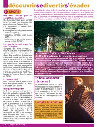 découvrirsedivertirs’évader
En matière de culture,la Corrèze se distingue par sa densité d’équipements de
qualité (salles de théâtre,de musiques actuelles,musées,etc) ainsi que par ses
festivals et manifestations d’envergure (opéra,cinéma,danse/théâtre,musique,
etc).Le sport n’est pas en reste puisque deux villes du département, Tulle et Brive,
se sont déjà vues décerner le titre de ”Ville la plus sportive”.
Une terre d’accueil pour les
compétitions mondiales
Ces dernières années, quatre compéti-
tions d’envergure internationale ont été
organisées sur le Pays de Brive :
• le championnat du monde Junior
d’aviron (2009) ;
• le championnat d’Europe et du monde
d’athlétisme (2010) ;
• la coupe du monde de pelote basque
(2011) ;
• le championnat du monde universi-
taire de rugby à 7 (2012).
Les sportifs de haut niveau ”au
vert”... à Bugeat !
”L’espace des mille sources”, à
Bugeat, accueille régulièrement des
sportifs de haut niveau pour des
stages d’oxygénation ou de préparation
à de grands rendez-vous. Un lieu idéal
pour le travail sportif et pour l’extra-
sportif grâce à son environnement et
ses infrastructures : installations spor-
tives, espace formation, hébergement,
restauration, détente et balnéothérapie.
Parmi les invités célèbres : l’équipe de
France de Judo et sa star Teddy Riner,
l’équipe de France de Boxe, les joueurs
du CABCL...
Le rugby au top !
Deux clubs en Corrèze figurent parmi
l’élite du rugby en France : le CABCL
à Brive et le SCT à Tulle.
Un département sportif !
La Corrèze compte près de 60 000
licenciés (civils et scolaires) soit 26 %
de la population pour 600 associations
sportives ou clubs. Deux disciplines, le
football et le rugby, sont loin devant
l'équitation, le tennis, la pétanque, le
judo, la gymnastique et le basket-ball.
La richesse du patrimoine naturel
favorise aussi la pratique du canoë-
kayak, du canyonning, de la
randonnée, du VTT et de l'escalade
pour lesquels des sites ont été
aménagés et des parcours mis en
place (9 stations sport nature réparties
sur le territoire).
SPORT
12 - carnets bien-vivre
Le tourisme en Corrèze : 3 600 salariés
et 207 millions d’euros de retombées économiques
Le montant des retombées économiques liées au tourisme est estimé à
207 millions d’euros (source enquête annuelle ADRT Corrèze). L’activité
touristique liée aux hébergements marchands atteint 82 millions d’eu-
ros. De plus, on estime à 125 millions d’euros l’économie entraînée par
l’hébergement non marchand (en résidences secondaires, chez les pa-
rents et amis). Le secteur emploie plus de 3 600 salariés à temps plein et
a une influence directe sur l’emploi dans le commerce et la diversifica-
tion de l’agriculture.
Un tissu associatif
très dense !
Le département affiche un dyna-
misme exceptionnel grâce à la mobi-
lisation de ses bénévoles et près de
5 000 associations en activité qui
contribuent à l'animation des terri-
toires et au développement des
solidarités.
L’emploi & la culture
En Limousin, près de 4 000 actifs,
dont 3 000 salariés, déclarent travail-
ler dans le secteur culturel : édition,
radio, conservation du patrimoine,
activités cinématographiques, vidéo,
architecture, spectacle vivant.
Etude INSEE 2009 (base : recensement 2005)
 
