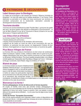 Sauvegarder
le patrimoine
La Fondation du Patrimoine a pour
mission d’aider à sauvegarder et
mettre en valeur des édifices des
plus divers, qu’ils soient publics ou
privés. Créée en janvier 2000, la
délégation Limousin a accompagné
techniquement et financièrement
près de 550 projets, allant de la
restauration d’églises aux fours à
pain. Les 59 millions d’euros de
travaux réalisés ont permis le
maintien ou la création de plus de
1 790 emplois, dans les métiers du
bâtiment de la région.
Label Unesco pour la Dordogne
La Vallée de la Dordogne a été classée par l'Unesco "Réserve mondiale de
biosphère". Un club très select qui en totalise seulement 11 en France. Cette
distinction va permettre à la Vallée de mieux promouvoir son territoire en
conciliant conservation de la biodiversité, valorisation culturelle et
développement économique et social.
Tourisme durable
Trois lieux en Corrèze bénéficient du label "Pavillon Bleu", synonyme de qualité
des eaux, de bonne gestion des déchets et d'éducation à l'environnement : le
Lac de Miel à Beynat, le Lac de la Triouzoune à Neuvic d'Ussel et le Lac des
Bariousses à Treignac (palmarès 2013).
Les Villes d’Art et d’Histoire
La Corrèze compte 2 Pays d'Art et d'Histoire :
• Vézère-Ardoise (44 communes) ;
• Hautes Terres Corréziennes et de Ventadour (46 communes).
L'objectif est de mettre en avant les sites et les monuments afin que les
habitants, en particulier les plus jeunes, se réapproprient l’histoire de leur
territoire. C'est également un moyen de s’inscrire dans un tourisme de qualité.
Plus Beaux Villages de France
La Corrèze offre aux amateurs d’architecture et d’art roman de nombreuses
haltes touristiques. Églises rurales, châteaux taillés dans le granit et le grès,
villages pittoresques avec leurs jolies maisons anciennes aux toits d’ardoises
ou de lauzes, méritent le détour. Pour leurs qualités exceptionnelles, cinq villages
ont été agréés par l’Association des Plus Beaux Villages de France : Collonges-
la-Rouge, Curemonte, Saint-Robert, Ségur-le-Château et Turenne.
Bistrot de pays
La Corrèze compte une dizaine d’établissements
labellisés "Bistrots de Pays". Les signataires de la
charte s'engagent à offrir un accueil de qualité, à
jouer le rôle de relais d'information touristique et
à mettre en valeur les particularités régionales
par la promotion et la vente des produits du terroir
et la valorisation des entreprises locales. En
contrepartie, ils bénéficient d'aides à la modernisation et à la décoration, d'une
formation et d'un plan de promotion.
Bienvenue à la ferme !
Fermes pédagogiques, fermes de découverte et fermes équestres
En couple, en famille, entre amis, des activités variées, pédagogiques et
ludiques, vous sont proposées par les Fermes du réseau Bienvenue à la Ferme.
Apprendre à traire une vache, traquer la perdrix, faire une balade à cheval,
découvrir les secrets de la vinification… Il y en a pour tous les âges et pour toutes
les passions !
Visites de Fermes ”Escapades Gourmandes”
Des circuits agritouristiques sont organisés mêlant visites et dégustations de
produits de la ferme : à la découverte des richesses de la terre corrézienne, en
toute simplicité et convivialité !
+ d’infos www.bienvenue-a-la-ferme.com/limousin
carnets bien-vivre - 13
PATRIMOINE & DÉCOUVERTES
La Corrèze est le paradis des
pêcheurs. Les 4 000 hectares de
lacs de barrages et plans d’eau sont
peuplés de sandres, brochets et
carpes. Ses 5 000 km de ruisseaux
et de rivières abritent le vairon, le
goujon, la truite fario ou l’ombre
commun. 12 parcours de graciation
permettent de se mesurer à dame
truite. La Dordogne est considérée
comme l’une des plus belles rivières
et l’un des plus gros spots de pêche
à la mouche en Europe.
Le département est aussi une terre
propice à la chasse : du Causse cor-
rézien aux tourbières du Plateau de
Millevaches, les pommeraies et les
plateaux forestiers regorgent de
nombreuses espèces de gibier : cerf,
sanglier, lièvre, perdrix rouge, bé-
casse des bois…
NATURE
carnets bien-vivre - 13
 