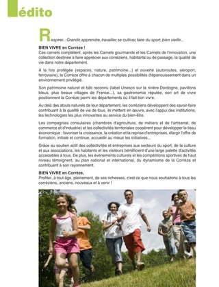 Respirer...Grandir,apprendre,travailler,se cultiver,faire du sport,bien vieillir...
BIEN VIVRE en Corrèze !
Ces carnets complètent, après les Carnets gourmands et les Carnets de l'innovation, une
collection destinée à faire apprécier aux corréziens, habitants ou de passage, la qualité de
vie dans notre département.
À la fois protégée (espaces, nature, patrimoine...) et ouverte (autoroutes, aéroport,
ferroviaire), la Corrèze offre à chacun de multiples possibilités d'épanouissement dans un
environnement privilégié.
Son patrimoine naturel et bâti reconnu (label Unesco sur la rivière Dordogne, pavillons
bleus, plus beaux villages de France...), sa gastronomie réputée, son art de vivre
positionnent la Corrèze parmi les départements où il fait bon vivre.
Au delà des atouts naturels de leur département, les corréziens développent des savoir-faire
contribuant à la qualité de vie de tous, ils mettent en œuvre, avec l’appui des institutions,
les technologies les plus innovantes au service du bien-être.
Les compagnies consulaires (chambres d'agriculture, de métiers et de l'artisanat, de
commerce et d'industrie) et les collectivités territoriales coopèrent pour développer le tissu
économique : favoriser la croissance, la création et la reprise d'entreprises, élargir l'offre de
formation, initiale et continue, accueillir au mieux les initiatives...
Grâce au soutien actif des collectivités et entreprises aux secteurs du sport, de la culture
et aux associations, les habitants et les visiteurs bénéficient d'une large palette d'activités
accessibles à tous. De plus, les événements culturels et les compétitions sportives de haut
niveau témoignent, au plan national et international, du dynamisme de la Corrèze et
contribuent à son rayonnement.
BIEN VIVRE en Corrèze,
Profiter, à tout âge, pleinement, de ses richesses, c'est ce que nous souhaitons à tous les
corréziens, anciens, nouveaux et à venir !
édito
 