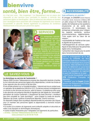 La domotique au service de l’autonomie !
Depuis 2000 Corrèze Téléassistance propose des dispositifs destinés à faciliter
la vie à domicile des personnes âgées et/ou dépendantes, à éviter les chutes et
à leur apporter plus de confort et de bien-être.
D’une simple pression sur un bracelet-émetteur, l’abonné est mis en contact avec
un opérateur de la plateforme (24h/24 et 7j/7). Ce dernier prévient immédiatement
un proche ou les services de secours, selon le besoin. La plateforme offre aussi
à ses abonnés une présence discrète et régulière par des appels de ”convivialité”,
permettant de rompre l’isolement. L’équipement de base (terminal + émetteur)
peut être complété du ”pack domotique” : poire d’appel ou tirette de douche,
détecteur de fumée, système d’interphonie déportée, chemin lumineux….
Ce dispositif s’intègre dans la politique départementale de prévention des risques
pour un maintien des personnes âgées et dépendantes à domicile incluant
notamment :
• le soutien à la création de logements semi-collectifs adaptés et sécurisés en
milieu rural (équipés en technologies domotiques).
• l’octroi d’aides financières pour l’adaptation de logements de particuliers.
+ d’infos : Corrèze Téléassistance 05 55 86 11 01
www.correze.fr ou 05 55 93 74 26
bienvivre
Ici il fait bon vivre... Très longtemps ! Le Département met en place des
dispositifs et des services pour permettre le maintien à domicile des
personnes âgées ou handicapées ; dans le même but,des artisans se forment
pour développer leurs savoir-faire afin d'adapter les logements pour assurer
accessibilité et sécurité. Notons également la présence de nombreux
établissements d'accueil pour personnes âgées.
santé, bien être, forme...
LE SAVIEZ-VOUS ?
Les artisans en pointe !
A Limoges, le CNISAM (Centre National
d’Innovation Santé, Autonomie et Métiers) est
un pôle unique en France dédié au
secteur de l’artisanat sur les questions
d’autonomie et de santé des
personnes. Il accompagne les
entreprises artisanales pour intégrer
les aspects sanitaires, sociaux
environnementaux, réglementaires.
Trois sujets sont au cœur de sa
mission :
• accessibilité de l’habitat en lien avec
la dignité de la personne ;
• développement de services spéci-
fiques et sécurisés pour les personnes
âgées et/ou handicapées ;
• prévention des risques pour la santé
dans l’environnement de vie.
4 - carnets bien-vivre
Dans le prolongement de la dé-
marche du CNISAM, les deux
principales fédérations d’artisans du
bâtiment ont développé leurs propres
signatures. Elles identifient les entre-
prises qui détiennent un savoir-faire
reconnu dans l’accessibilité des bâti-
ments ou l’adaptation de logement
et ayant été formées sur le sujet :
• ”Les Pros de l’Accessibilité” pour la
FFB (Fédération Française du
Bâtiment)
• ”Handibat” pour la Capeb (Confé-
dération de l’Artisanat et des Petites
Entreprises du Bâtiment)
11 entreprises spéciali-
sées dans les services à
la personne se sont
réunies au sein d’un grou-
pement, GESAP 19
(Groupement des Entre-
prises de Services à la Personne),
avec pour objectifs de promouvoir
les services à la personne et de dé-
velopper la notoriété et les activités
de ses membres. Cette initiative
s’inscrit en cohérence avec l’action
du Conseil général pour la profes-
sionnalisation des structures
associatives intervenant dans ce
secteur.
SERVICES
ACCESSIBILITÉ
 