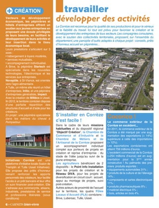 travailler
Vecteurs de développement
économique, les pépinières et
hôtels d’entreprises offrent un
soutien aux jeunes entreprises en
proposant une écoute privilégiée
de leurs besoins, en facilitant le
développement de leurs activités et
leur insertion dans le tissu
économique local.
Leurs prestations s’articulent sur 3
axes :
• hébergement à loyers modérés,
• services mutualisés,
• accompagnement individualisé.
À Brive, la pépinière Startech est
spécialisée dans les nouvelles
technologies, l’électronique et les
services aux entreprises.
Novapôle, à St-Viance, est orientée
vers l’agro-alimentaire.
A Tulle, un même site réunit un hôtel
d’entreprises, Initio, et une pépinière
d’entreprises généraliste, Impact.
Avec la création de Milléco à Ussel,
fin 2012, le territoire corrézien dispose
d’une parfaite répartition des
structures d’accueil et d’aide pour les
créateurs.
En projet : une pépinière spécialisée
dans les métiers du cheval à
Pompadour.
Initiatives Corrèze est une
plateforme d’initiative locale (fusion de
Tremplin et Tulle Ussel Initiatives).
Elle propose des prêts d’honneur
venant renforcer les apports
personnels des créateurs, leur facilite
l’accès à un prêt bancaire et leur offre
un suivi financier post-création. Elle
s’adresse aux commerçnts, atisans,
industriels, prestataires de service
et professions libérales (sous
conditions)
La Corrèze est reconnue pour la qualité de ses productions et pour le sérieux
et la fiabilité du travail. Ici tout est prévu pour favoriser la création et le
développement des entreprises de tous secteurs.Les compagnies consulaires,
avec le soutien des collectivités territoriales, proposent, sur l'ensemble du
département, une panoplie d'outils adaptés à chaque projet : conseils, prêts
d'honneur,accueil en pépinières...
6 - carnets bien-vivre
Cocorico !
Le commerce extérieur de la
Corrèze en excédent...
En 2011, le commerce extérieur de la
Corrèze a été marqué par une aug-
mentation des exportations (+ 14%)
supérieure à celle des importations
(+ 12%).
Les exportations corréziennes ont
atteint 759 millions d’euros.
L’excédent commercial de la Corrèze
(+254 millions d’euros) est en aug-
mentation pour la 5ème
année
consécutive ! Au palmarès des pre-
miers produits exportés :
• équipements automobiles 31% ;
• produits de la culture et de l’élevage
14% ;
• composants et cartes électroniques
11% ;
• produits pharmaceutiques 8% ;
• matériel électrique 5% ;
• bois, articles en bois 4%.
CRÉATION
S’installer en Corrèze
c’est facile !
Dans le cadre de leurs missions
habituelles et du dispositif régional
”Objectif Création”, la Chambre de
Commerce et d’Industrie et la
Chambre de Métiers et de
l’Artisanat de la Corrèze proposent
un accompagnement individuel
complet aux porteurs de projets en
création et reprise d’entreprise : du
stade de l’idée jusqu’au suivi de la
jeune entreprise.
Les agriculteurs bénéficient de 2
dispositifs : le Point Info Installation
pour les projets de création et le
Réseau DIVA, pour les projets de
diversification en circuit court : accueil,
appui au montage de projets, suivi
post-création.
Autres acteurs de proximité de l’accueil
sur le territoire, les quatre Pôles
Locaux d’Accueil (PLA) corréziens :
Brive, Lubersac, Tulle, Ussel.
développer des activités
 