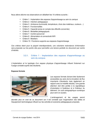 Carnets de voyage Québec - mai 2014 10/63
Nous allons décrire nos observations en détaillant les 10 critères suivants :
• Critère 1 : Implantation des espaces d'apprentissage au sein du campus
• Critère 2 : Intention pédagogique
• Critère 3 : Ambiance (luminosité, température, choix des matériaux, couleurs…)
• Critère 4 : Fonctionnalités
• Critère 5 : Capacité (prise en compte des effectifs concernés)
• Critère 6 : Modalités pédagogiques
• Critère 7 : Confort personnel
• Critère 8 : Alimentation et connectivité WiFi
• Critère 9 : Mobiliers
• Critère 10 : Fonctions supports aux espaces d’apprentissage
Ces critères étant pour la plupart interdépendants, une volontaire redondance d’information
sera proposée sur les points clés pour permettre une lecture partielle du document par centre
d’intérêts.
3.2.1. Critère 1 : Implantation des espaces d'apprentissage au
sein du campus
L’implantation et la typologie d’un espace physique d’apprentissage influent fortement sur
l’usage constaté auprès des étudiants.
Espaces formels
Les espaces formels doivent être facilement
accessibles (au sens de la circulation de flux
importants d’étudiants mais également en
rapport avec la mobilité réduite). Une grande
attention doit être portée à la signalétique
d'orientation à l'extérieur et à l'intérieur du
bâtiment. Un outil cartographique numérique
peut venir en soutien.
L’aménagement et les usages seront
abordés plus en aval de ce document car il est constaté que l’organisation des tables et
l’équipement technologique influent sur les activités et scenarios pédagogiques proposés.
 