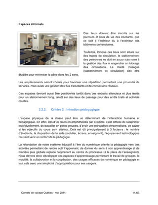 Carnets de voyage Québec - mai 2014 11/63
Espaces informels
Ces lieux doivent être inscrits sur les
parcours et lieux de vie des étudiants, que
ce soit à l'intérieur ou à l'extérieur des
bâtiments universitaires.
Toutefois, lorsque ces lieux sont situés sur
des trajets de circulation, le stationnement
des personnes ne doit en aucun cas nuire à
la gestion des flux ni engendrer un blocage
des circulations. La mixité d’usages
(stationnement et circulation) doit être
étudiée pour minimiser la gêne dans les 2 sens.
Les emplacements seront choisis pour favoriser une répartition permettant une proximité de
services, mais aussi une gestion des flux d’étudiants et de connexions réseaux.
Ces espaces devront aussi être positionnés tantôt dans des endroits silencieux et plus isolés
pour un stationnement long, tantôt sur des lieux de passage pour des arrêts brefs et activités
courtes.
3.2.2. Critère 2 : Intention pédagogique
L’espace physique de la classe peut être un déterminant de l’interaction humaine et
pédagogique. En effet, lors d’un cours en amphithéâtre par exemple, il est difficile de s’exprimer
individuellement, de travailler en petits groupes, d’avoir une rétroaction personnalisée, de savoir
si les objectifs du cours sont atteints. Cela est dû principalement à 3 facteurs : le nombre
d’étudiants, la disposition de la salle (mobilier, écrans, enseignant), l’équipement technologique
pouvant venir en renfort de la pédagogie.
La refondation de notre système éducatif à l’ère du numérique oriente la pédagogie vers des
activités permettant de rendre actif l’apprenant, de donner du sens à son apprentissage et de
manière plus globale replace l’apprenant au centre du processus (à la place de l’enseignant).
Nous devons donc développer des espaces d’apprentissage permettant le travail de groupes, la
mobilité, la collaboration et la coopération, des usages efficaces du numérique en pédagogie et
tout cela avec une simplicité d’appropriation pour ses usagers.
 