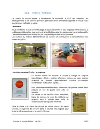 Carnets de voyage Québec - mai 2014 12/63
3.2.3. Critère 3 : Ambiance
La couleur, le volume sonore, la température, la luminosité, le choix des matériaux, les
aménagements et les services proposés participent d’une ambiance suggérée et voulue ou au
contraire non maîtrisée et subie.
La couleur
Nous constatons le plus souvent l’usage de couleurs comme le bleu (espaces informatiques), lz
vert (espace détente) ou plus neutres le gris et le blanc pour les espaces de travail collaboratifs.
L’esthétisme est travaillé mais n’est pas une priorité par-delà la fonctionnalité.
Les couleurs du mobilier délimitent bien les espaces et contribuent à la compréhension des
usages suggérés.
L’ambiance sonore/Confort acoustique
Le volume sonore est travaillé et adapté à l’usage de l’espace
(signalétique « Chut », isolation phonique, cloisons ou open spaces,
proximité de services potentiellement bruyants (photocopie,
numérisation, restauration rapide…).
Pour des salles connectées et/ou sonorisées, le système sonore devra
produire un son de qualité sans écho ou
parasite.
Un travail sur la distance entre personnes,
l’ajout de cloisons, le choix de mobiliers non
bruyants sera à réaliser pour limiter la
nuisance dans les espaces informels.
Dans le cadre d’un travail de groupe en classe autour de media
sonores, un système de casques sans fil pourrait être proposé pour
limiter la gêne acoustique et le confort d’écoute.
 