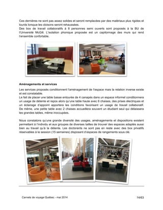 Carnets de voyage Québec - mai 2014 14/63
Ces dernières ne sont pas assez solides et seront remplacées par des matériaux plus rigides et
lourds lorsque les cloisons seront rehaussées.
Des box de travail collaboratifs à 8 personnes semi ouverts sont proposés à la BU de
l’Université McGill. L’isolation phonique proposée est un capitonnage des murs qui rend
l’ensemble confortable.
Aménagements et services
Les services proposés conditionnent l’aménagement de l’espace mais la relation inverse existe
et est constatable.
Le fait de placer une table basse entourée de 4 canapés dans un espace informel conditionnera
un usage de détente et repos alors qu’une table haute avec 6 chaises, des prises électriques et
un éclairage d’appoint apportera les conditions favorisant un usage de travail collaboratif.
De même, une petite table avec 2 chaises accueillera souvent un étudiant seul qui délaissera
les grandes tables, même inoccupées.
Nous constatons qu’une grande diversité des usages, aménagements et dispositions existent
permettant à l’individu et aux groupes de diverses tailles de trouver des espaces adaptés aussi
bien au travail qu’à la détente. Les doctorants ne sont pas en reste avec des box privatifs
réservables à la session (15 semaines) disposant d’espaces de rangements sous clé.
 