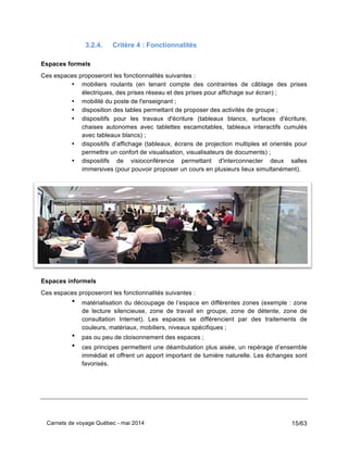 Carnets de voyage Québec - mai 2014 15/63
3.2.4. Critère 4 : Fonctionnalités
Espaces formels
Ces espaces proposeront les fonctionnalités suivantes :
• mobiliers roulants (en tenant compte des contraintes de câblage des prises
électriques, des prises réseau et des prises pour affichage sur écran) ;
• mobilité du poste de l'enseignant ;
• disposition des tables permettant de proposer des activités de groupe ;
• dispositifs pour les travaux d'écriture (tableaux blancs, surfaces d'écriture,
chaises autonomes avec tablettes escamotables, tableaux interactifs cumulés
avec tableaux blancs) ;
• dispositifs d’affichage (tableaux, écrans de projection multiples et orientés pour
permettre un confort de visualisation, visualisateurs de documents) ;
• dispositifs de visioconférence permettant d'interconnecter deux salles
immersives (pour pouvoir proposer un cours en plusieurs lieux simultanément).
Espaces informels
Ces espaces proposeront les fonctionnalités suivantes :
• matérialisation du découpage de l’espace en différentes zones (exemple : zone
de lecture silencieuse, zone de travail en groupe, zone de détente, zone de
consultation Internet). Les espaces se différencient par des traitements de
couleurs, matériaux, mobiliers, niveaux spécifiques ;
• pas ou peu de cloisonnement des espaces ;
• ces principes permettent une déambulation plus aisée, un repérage d’ensemble
immédiat et offrent un apport important de lumière naturelle. Les échanges sont
favorisés.
 