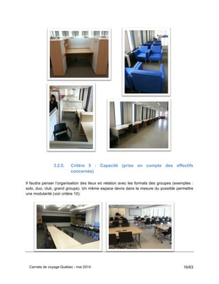 Carnets de voyage Québec - mai 2014 16/63
3.2.5. Critère 5 : Capacité (prise en compte des effectifs
concernés)
Il faudra penser l’organisation des lieux en relation avec les formats des groupes (exemples :
solo, duo, club, grand groupe). Un même espace devra dans la mesure du possible permettre
une modularité (voir critère 10).
 
