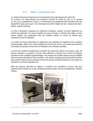 Carnets de voyage Québec - mai 2014 19/63
3.2.7. Critère 7 : Confort personnel
Le confort individuel de l’apprenant et de l’enseignant est systématiquement recherché.
Un minimum de cloisonnement doit préserver l’intimité du travail en solo ou en groupe
(cf. box tout ou partiellement vitrés). La concentration peut également être perturbée dans les
dispositifs de type open space. Il est nécessaire de prévoir malgré tout des « espaces de repli »
(bulles, espaces phoning).
La mise à disposition d’espaces de rangement (vestiaires, casiers) contribue également au
confort de l’apprenant. On pourra exploiter les zones d’angle ou d’entrée des salles, ou bien
encore intégrer ces rangements dans les mobiliers (tables ou socles de chaises pour
rangement du sac de l’étudiant).
La surface de travail individuelle de l’apprenant sera adaptée aux exigences de la situation
d’apprentissage, allant de la simple tablette pour la prise de note à une surface permettant la
consultation de plusieurs documents et l’utilisation d’un ordinateur portable.
Le choix des mobiliers conditionnera la position de l’apprenant (debout, semi-assis, assis, de
hauteur standard ou comptoir). Ce choix sera effectué en fonction de la nature de l’espace
considéré et des modalités d’apprentissage : les comptoirs et la station debout seront privilégiés
dans les zones informelles à forte circulation ; des chaises hautes pourront permettre d’alterner
entre position debout pour les phases de travail en groupe et position assise pour les phases de
restitution ou d’écoute collectives etc.
Dans les espaces informels de détente, le mobilier sera accueillant et pourra être plus
soigneusement travaillé sur le plan esthétique (fauteuils larges, formes enveloppantes, matières
nobles).
 