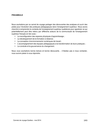 Carnets de voyage Québec - mai 2014 2/63
PREAMBULE
Nous souhaitons par ce carnet de voyage partager des découvertes des analyses et ouvrir des
pistes pour l’évolution des pratiques pédagogiques dans l’enseignement supérieur. Nous avons
cherché à comprendre le contexte de l’enseignement supérieur québécois pour apprécier ce qui
potentiellement peut être retenu par différents acteurs de la communauté de l’enseignement
supérieur français en lien avec :
• La reconfiguration des espaces physiques d’apprentissage ;
• Le développement de la formation à distance ;
• La conception d’environnements numériques de travail ;
• L’accompagnement des équipes pédagogiques à la transformation de leurs pratiques ;
• La conduite et la gouvernance du changement.
Nous vous souhaitons bonne lecture et bonne découverte… n’hésitez pas à nous contacter,
nous aurons plaisir à vous répondre.
 