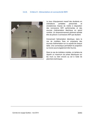 Carnets de voyage Québec - mai 2014 20/63
3.2.8. Critère 8 : Alimentation et connectivité WiFi
Le taux d’équipement massif des étudiants en
ordinateurs portables personnels et
smartphones impose de mettre à disposition
des connexions WiFi performantes et des
sources d’alimentation électrique en grand
nombre. Un dimensionnement pertinent semble
être de prévoir 2 connexions WiFi par étudiant.
Concernant l’alimentation électrique, dans le
cas de mobiliers fixes on proposera des
sources d’alimentation sur ou auprès de chaque
table. Une connectique permettant la projection
sur écran pourra également être fournie.
Dans le cas de mobiliers mobiles, on tentera de
répartir un maximum de prises électriques sur
les murs ou bien encore au sol à l’aide de
planchers techniques.
 
