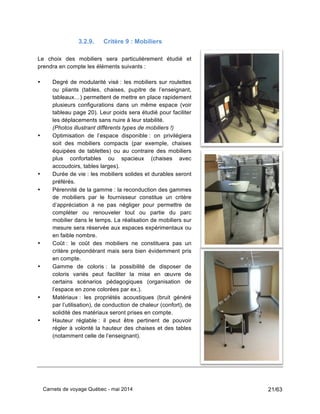 Carnets de voyage Québec - mai 2014 21/63
3.2.9. Critère 9 : Mobiliers
Le choix des mobiliers sera particulièrement étudié et
prendra en compte les éléments suivants :
• Degré de modularité visé : les mobiliers sur roulettes
ou pliants (tables, chaises, pupitre de l’enseignant,
tableaux…) permettent de mettre en place rapidement
plusieurs configurations dans un même espace (voir
tableau page 20). Leur poids sera étudié pour faciliter
les déplacements sans nuire à leur stabilité.
(Photos illustrant différents types de mobiliers !)
• Optimisation de l’espace disponible : on privilégiera
soit des mobiliers compacts (par exemple, chaises
équipées de tablettes) ou au contraire des mobiliers
plus confortables ou spacieux (chaises avec
accoudoirs, tables larges).
• Durée de vie : les mobiliers solides et durables seront
préférés.
• Pérennité de la gamme : la reconduction des gammes
de mobiliers par le fournisseur constitue un critère
d’appréciation à ne pas négliger pour permettre de
compléter ou renouveler tout ou partie du parc
mobilier dans le temps. La réalisation de mobiliers sur
mesure sera réservée aux espaces expérimentaux ou
en faible nombre.
• Coût : le coût des mobiliers ne constituera pas un
critère prépondérant mais sera bien évidemment pris
en compte.
• Gamme de coloris : la possibilité de disposer de
coloris variés peut faciliter la mise en œuvre de
certains scénarios pédagogiques (organisation de
l’espace en zone colorées par ex.).
• Matériaux : les propriétés acoustiques (bruit généré
par l’utilisation), de conduction de chaleur (confort), de
solidité des matériaux seront prises en compte.
• Hauteur réglable : il peut être pertinent de pouvoir
régler à volonté la hauteur des chaises et des tables
(notamment celle de l’enseignant).
 