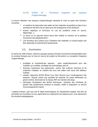 Carnets de voyage Québec - mai 2014 23/63
3.2.10. Critère 10 : Fonctions supports aux espaces
d’apprentissage
La bonne utilisation des espaces d’apprentissage nécessite la mise en place des fonctions
suivantes :
• un système de réservation des salles (et des matériels) accessible en ligne et sur
smartphone doit être mis en place pour les enseignants et les étudiants ;
• soutien logistique et technique en cas de problème (mise en œuvre,
dépannage...) ;
• un focus sur la sécurité antivol devra être réalisé en fonction de la politique
d'ouverture des établissements ;
• une formation est à prévoir pour l'utilisation des matériels, un tutoriel papier doit
être disponible à proximité des équipements.
3.3. Conclusion
Au terme de cette mission, retenons quelques grands principes structurants transposables dans
le contexte français pour la mise en œuvre de projets de rénovation ou conception d’espaces
d’apprentissage :
	
  
• privilégier la modularité des espaces : opter systématiquement pour des
mobiliers sur roulettes, privilégier les technologies sans fil ;
• favoriser l’expression des apprenants : prévoir des surfaces d’écriture et de
projection multiples, en utilisant les murs des salles mais aussi des tableaux
mobiles ;
• adopter l’approche BYOD (Bring Your Own Device) pour l’aménagement des
espaces : équiper autant que possible les espaces de prises électriques en
grand nombre, dimensionner le réseau WiFi de manière très large ;
• décharger l’enseignant des tâches techniques : proposer des interfaces de
gestion des équipements intuitives et simples, mettre à disposition un service
d’accompagnement réactif.
	
  
L’objectif premier, quel que soit le degré technologique de l’équipement adopté, doit être de
permettre aux formateurs et aux apprenants de s’approprier les espaces pour vivre pleinement
les situations pédagogiques.
 