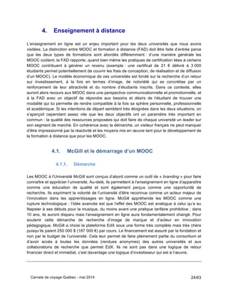 Carnets de voyage Québec - mai 2014 24/63
4. Enseignement à distance
L’enseignement en ligne est un enjeu important pour les deux universités que nous avons
visitées. La distinction entre MOOC et formation à distance (FAD) doit être faite d’entrée parce
que les deux types de formations sont abordés différemment : d’une manière générale les
MOOC coûtent, la FAD rapporte, quand bien même les pratiques de certification liées à certains
MOOC contribuent à générer un revenu (exemple : une certificat de 21 € délivré à 3 000
étudiants permet potentiellement de couvrir les frais de conception, de réalisation et de diffusion
d’un MOOC). Le modèle économique de ces universités est fondé sur la recherche d’un retour
sur investissement, à la fois en termes d’image, de notoriété qui se concrétise par un
renforcement de leur attractivité et du nombre d’étudiants inscrits. Dans ce contexte, elles
auront alors recours aux MOOC dans une perspective communicationnelle et promotionnelle, et
à la FAD avec un objectif de répondre aux besoins et désirs de l’étudiant de trouver une
modalité qui lui permette de rendre compatible à la fois sa sphère personnelle, professionnelle
et académique. Si les intentions de départ semblent très éloignées dans les deux situations, on
s’aperçoit cependant assez vite que les deux objectifs ont un paramètre très important en
commun : la qualité des ressources proposées qui doit faire de chaque université un leader sur
son segment de marché. En cohérence avec la démarche, un visiteur français ne peut manquer
d’être impressionné par la réactivité et les moyens mis en œuvre tant pour le développement de
la formation à distance que pour les MOOC.
4.1. McGill et le démarrage d’un MOOC
4.1.1. Démarche
Les MOOC à l’Université McGill sont conçus d’abord comme un outil de « branding » pour faire
connaître et apprécier l’université. Au-delà, ils permettent à l’enseignement en ligne d’apparaître
comme une éducation de qualité et sont également perçus comme une opportunité de
recherche. Ils expriment la volonté de l’université d’être reconnue comme un acteur majeur de
l’innovation dans les apprentissages en ligne. McGill appréhende les MOOC comme une
rupture technologique : l’idée avancée est que l’effet des MOOC est analogue à celui qu’a eu
Napster à ses débuts pour la musique, du moins avant une pratique tarifaire prohibitive ; dans
10 ans, ils auront disparu mais l’enseignement en ligne aura fondamentalement changé. Pour
soutenir cette démarche de recherche d’image de marque et d’acteur en innovation
pédagogique, McGill a choisi la plateforme EdX sous une forme très complète mais très chère
puisqu’ils paient 250 000 $ (187 000 €) par cours. Le financement est assuré par la fondation et
non par le budget de l’université. Cela leur permet de faire pleinement partie du consortium et
d’avoir accès à toutes les données (rendues anonymes) des autres universités et aux
collaborations de recherche que permet EdX. Ils ne sont pas dans une logique de retour
financier direct et immédiat, c’est davantage une logique d’investisseur qui est à l’œuvre.
 