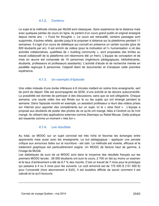 Carnets de voyage Québec - mai 2014 25/63
4.1.2. Contenu
Le sujet et la méthode choisis par McGill sont classiques. Sans expérience de la distance mais
avec quelques parties de cours en ligne, ils partent d’un cours grand public et original enseigné
depuis trente ans : « Food for thoughts ». Le cours est retravaillé, certains passages sont
supprimés, d’autres refaits, ajoutés jusqu’à le proposer à distance sur la plateforme pendant 11
semaines. Il s’agit d’un cours de diététique qui connaît en présence un certain succès (plus de
600 étudiants par an). Il est enrichi de vidéos (pour la motivation et l’« humanisation ») et des
activités collaboratives, qualifiées de « building community », sont proposées (les limites au
travail collaboratif de la plateforme ont néanmoins été un frein). L’équipe de conception et de
mise en œuvre est composée de 10 personnes (ingénieurs pédagogiques, bibliothécaires,
étudiants, professeurs et professeurs assistants). L’activité d’étude et de recherche menée en
parallèle regroupe 8 personnes, l’objectif étant de documenter et d’analyser cette première
expérience.
4.1.3. Un exemple d’épisode
Une vidéo indexée d’une durée inférieure à 8 minutes mettant en scène trois enseignants, sert
de point de départ. Elle est accompagnée de QCM, d’une activité et de devoirs autocorrectifs.
La possibilité est donnée de participer à des discussions, sans que ce soit obligatoire. Chaque
semaine, une courte vidéo live est filmée sur le ou les sujets qui ont émergé pendant la
semaine. Dans l’épisode montré en exemple, un assistant professeur a réuni des vidéos prises
sur Internet pour apporter des compléments sur un sujet, ici la « slow food ». L’équipe a
proposé aux étudiants de poster des photos de ce qu’ils ont mangé, liées à l’endroit où ils l’ont
mangé. Ils utilisent des applications externes comme Zeemaps ou Rebel Mouse. Cette pratique
est ressentie comme un moment « très fun ».
4.1.4. Les résultats
Au total, ce MOOC sur un sujet convivial est très riche et favorise les échanges entre
apprenants mais aussi avec les enseignants. Le but pédagogique - appliquer une pensée
critique aux annonces faites sur la nourriture - est clair. La méthode est vivante, efficace et le
traitement graphique est particulièrement soigné. Un MOOC de facture haut de gamme, à
l’image de McGill.
Les statistiques de suivi de ce MOOC sont dans la moyenne des résultats français sur les
premiers MOOC lancés : 26 000 étudiants ont suivi le cours, 2 700 on fait au moins un examen
et le taux d’achèvement a été de 6,7 % des inscrits. C’est un travail de 7 mois pour le prototype
qui passera à 4 ou 5 mois pour les suivants. Le coût annoncé est de 175 000 $ (131 000 €)
pour l’université (hors abonnement à EdX). Il est toutefois difficile de savoir comment il est
calculé et ce qu’il recouvre.
 