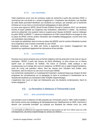 Carnets de voyage Québec - mai 2014 26/63
4.1.5. Les retombées
Cette expérience ouvre vers de nombreux sujets de recherche à partir des données d’EdX, à
commencer par une étude du « student engagement », l’implication des étudiants. Les résultats
de cette étude pourraient bénéficier aux étudiants sur campus, par exemple par la recherche
d’indices sur ce qui rend un environnement pédagogique en ligne attractif.
Le cours sera rejoué en SPOC (Small Private Oneline Course) à l’automne 2014. Les étudiants
inscrits et ayant satisfait aux exigences des évaluations, obtiendront 3 crédits ; les examens
seront en présentiel. Une question reste en suspens pour l’équipe de McGill : peut-on mélanger
le public SPOC et MOOC ? L’absence d’expérience en FAD conduit McGill a envisager la mise
en place de SPOC comme vecteur d’évolution des modalités pédagogiques, ouvrant ainsi vers
une hybridation des pratiques.
Les sujets de satisfaction dans la mise en place des MOOC sont le nombre d’étudiants touchés
et la coopération avec d’autres universités au sein d’EdX.
Quelques remarques : la vidéo sert moins à apprendre qu’à soutenir l’engagement des
étudiants qui apprécient également les discussions et les activités.
4.1.6. La conclusion
D’autres cours seront produits sous ce format malgré le coût de production et de mise en œuvre
(exemples : MOOC à partir des travaux de Henry Mintzberg, ou bien encore sur un thème
sportif avec un champion de football, The future of Canada). Cette pratique a des
conséquences sur le design des cours en présence. Le MOOC est un objet d’expérimentations,
sorte de Living Lab grandeur nature, dont les risques pour l’étudiant sont limités, voire
inexistants, dans la mesure où ces cours ne sont pas crédités.
Les recherches représentent un investissement important, soulèvent beaucoup d’espoir de faire
progresser les connaissances sur la pédagogie en ligne et contribuent à l’amélioration de la
réussite des étudiants qui choisissent cette modalité d’apprentissage.
L’expérience des cours en ligne est intéressante pour les étudiants contemporains, faut-il la
rendre obligatoire ?
4.2. La formation à distance à l’Université Laval
4.2.1. Une université bimodale
Les premiers cours à distance ont été proposés par l’Université Laval en 1984. Cette modalité a
été inscrite comme axe stratégique de développement par l’établissement en 2005, cherchant à
devenir une université bimodale3
qui propose aux étudiants les mêmes cours (ou unité
3
La bimodalité se différencie de l’approche hybride qui elle propose au sein d’un même cours (ou unité
d’enseignement) des temps d’apprentissage sur campus et à distance.
 