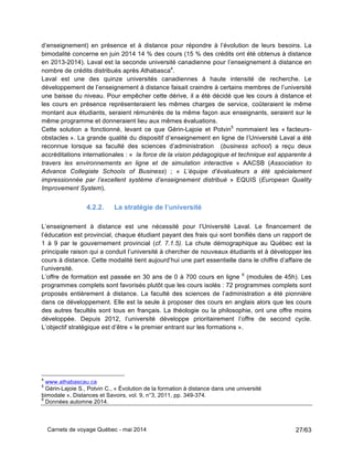 Carnets de voyage Québec - mai 2014 27/63
d’enseignement) en présence et à distance pour répondre à l’évolution de leurs besoins. La
bimodalité concerne en juin 2014 14 % des cours (15 % des crédits ont été obtenus à distance
en 2013-2014). Laval est la seconde université canadienne pour l’enseignement à distance en
nombre de crédits distribués après Athabasca4
.
Laval est une des quinze universités canadiennes à haute intensité de recherche. Le
développement de l’enseignement à distance faisait craindre à certains membres de l’université
une baisse du niveau. Pour empêcher cette dérive, il a été décidé que les cours à distance et
les cours en présence représenteraient les mêmes charges de service, coûteraient le même
montant aux étudiants, seraient rémunérés de la même façon aux enseignants, seraient sur le
même programme et donneraient lieu aux mêmes évaluations.
Cette solution a fonctionné, levant ce que Gérin-Lajoie et Potvin5
nommaient les « facteurs-
obstacles ». La grande qualité du dispositif d’enseignement en ligne de l’Université Laval a été
reconnue lorsque sa faculté des sciences d’administration (business school) a reçu deux
accréditations internationales : « la force de la vision pédagogique et technique est apparente à
travers les environnements en ligne et de simulation interactive » AACSB (Association to
Advance Collegiate Schools of Business) ; « L’équipe d’évaluateurs a été spécialement
impressionnée par l’excellent système d’enseignement distribué » EQUIS (European Quality
Improvement System).
4.2.2. La stratégie de l’université
L’enseignement à distance est une nécessité pour l’Université Laval. Le financement de
l’éducation est provincial, chaque étudiant payant des frais qui sont bonifiés dans un rapport de
1 à 9 par le gouvernement provincial (cf. 7.1.5). La chute démographique au Québec est la
principale raison qui a conduit l’université à chercher de nouveaux étudiants et à développer les
cours à distance. Cette modalité tient aujourd’hui une part essentielle dans le chiffre d’affaire de
l’université.
L’offre de formation est passée en 30 ans de 0 à 700 cours en ligne 6
(modules de 45h). Les
programmes complets sont favorisés plutôt que les cours isolés : 72 programmes complets sont
proposés entièrement à distance. La faculté des sciences de l’administration a été pionnière
dans ce développement. Elle est la seule à proposer des cours en anglais alors que les cours
des autres facultés sont tous en français. La théologie ou la philosophie, ont une offre moins
développée. Depuis 2012, l’université développe prioritairement l’offre de second cycle.
L’objectif stratégique est d’être « le premier entrant sur les formations ».
4
www.athabascau.ca
5
Gérin-Lajoie S., Potvin C., « Évolution de la formation à distance dans une université
bimodale », Distances et Savoirs, vol. 9, n°3, 2011, pp. 349-374.
6
Données automne 2014.
 