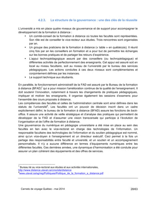 Carnets de voyage Québec - mai 2014 28/63
4.2.3. La structure de la gouvernance : une des clés de la réussite
L’université a mis en place quatre niveaux de gouvernance et de support pour accompagner le
développement de la formation à distance :
• Un comité-conseil de la formation à distance où toutes les facultés sont représentées.
Son rôle est de conseiller le vice-recteur aux études. Trois rencontres sont organisées
par an.
• Un groupe des praticiens de la formation à distance (« table » en québécois). Il réunit
cinq fois par an les conseillers en formation et a pour but de permettre les échanges
sur les bonnes pratiques et de partager les retours d’expérience.
• L’appui technopédagogique assuré par des conseillers (ou technopédagogue) et
différentes activités de perfectionnement des enseignants. Cet appui est assuré soit en
local au niveau facultaire, soit au niveau de l’université par le bureau des services
pédagogiques. Les actions conduites à ces deux niveaux sont complémentaires et
conjointement définies par les instances.
• Le support technique aux étudiants.
En parallèle, le fonctionnement administratif de la FAD est assuré par le Bureau de la formation
à distance (BFAD)7
qui a pour mission l’amélioration continue de la qualité de l’enseignement. Il
doit soutenir l’innovation, notamment à travers les changements de pratiques pédagogiques,
impliquer et motiver les enseignants. Il organise également les sessions d’examens pour
l’ensemble des cours proposés à distance.
Les compétences des facultés et celles de l’administration centrale sont ainsi définies dans les
statuts de l’université8
. Les facultés ont un pouvoir de décision inscrit dans un cadre
explicitement défini, le bureau de la formation à distance (BFAD) assure les fonctions de back-
office. Il assure une activité de veille stratégique et d’analyse des pratiques qui permettent de
développer de la FAD et d’assumer une vision transversale qui participe à l’évolution de
l’organisation et de l’offre de formation à distance.
Une gouvernance du numérique en pédagogie universitaire a été mise en place au sein des
facultés en lien avec le vice-rectorat en charge des technologies de l’information. Un
responsable facultaire des technologies de l’information et du soutien pédagogique est nommé,
ainsi qu’un vice-doyen à l’enseignement et un directeur exécutif. Ceci permet à la fois un
partage des responsabilités entre faculté et université, et un soutien et un accompagnement
personnalisés. Il n’y a aucune différence en termes d’équipements numériques entre les
différentes facultés. Ces dernières années, une dynamique d’harmonisation a été conduite pour
assurer un plan cohérent des équipements et des offres de services.
7
Bureau lié au vice-rectorat aux études et aux activités internationales,
http://www.distance.ulaval.ca/cms/site/distance
8
www.ulaval.ca/sg/reg/Politiques/Politique_de_la_formation_a_distance.pdf
 