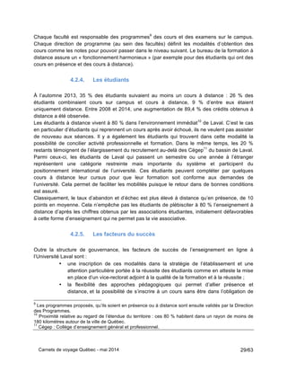 Carnets de voyage Québec - mai 2014 29/63
Chaque faculté est responsable des programmes9
des cours et des examens sur le campus.
Chaque direction de programme (au sein des facultés) définit les modalités d’obtention des
cours comme les notes pour pouvoir passer dans le niveau suivant. Le bureau de la formation à
distance assure un « fonctionnement harmonieux » (par exemple pour des étudiants qui ont des
cours en présence et des cours à distance).
4.2.4. Les étudiants
À l’automne 2013, 35 % des étudiants suivaient au moins un cours à distance : 26 % des
étudiants combinaient cours sur campus et cours à distance, 9 % d’entre eux étaient
uniquement distance. Entre 2008 et 2014, une augmentation de 89,4 % des crédits obtenus à
distance a été observée.
Les étudiants à distance vivent à 80 % dans l’environnement immédiat10
de Laval. C’est le cas
en particulier d’étudiants qui reprennent un cours après avoir échoué, ils ne veulent pas assister
de nouveau aux séances. Il y a également les étudiants qui trouvent dans cette modalité la
possibilité de concilier activité professionnelle et formation. Dans le même temps, les 20 %
restants témoignent de l’élargissement du recrutement au-delà des Cégep11
du bassin de Laval.
Parmi ceux-ci, les étudiants de Laval qui passent un semestre ou une année à l’étranger
représentent une catégorie restreinte mais importante du système et participent du
positionnement international de l’université. Ces étudiants peuvent compléter par quelques
cours à distance leur cursus pour que leur formation soit conforme aux demandes de
l’université. Cela permet de faciliter les mobilités puisque le retour dans de bonnes conditions
est assuré.
Classiquement, le taux d’abandon et d’échec est plus élevé à distance qu’en présence, de 10
points en moyenne. Cela n’empêche pas les étudiants de plébisciter à 80 % l’enseignement à
distance d’après les chiffres obtenus par les associations étudiantes, initialement défavorables
à cette forme d’enseignement qui ne permet pas la vie associative.
4.2.5. Les facteurs du succès
Outre la structure de gouvernance, les facteurs de succès de l’enseignement en ligne à
l’Université Laval sont :
• une inscription de ces modalités dans la stratégie de l’établissement et une
attention particulière portée à la réussite des étudiants comme en atteste la mise
en place d’un vice-rectorat adjoint à la qualité de la formation et à la réussite ;
• la flexibilité des approches pédagogiques qui permet d’allier présence et
distance, et la possibilité de s’inscrire à un cours sans être dans l’obligation de
9
Les programmes proposés, qu’ils soient en présence ou à distance sont ensuite validés par la Direction
des Programmes.
10
Proximité relative au regard de l’étendue du territoire : ces 80 % habitent dans un rayon de moins de
180 kilomètres autour de la ville de Québec.
11
Cégep : Collège d’enseignement général et professionnel.
 