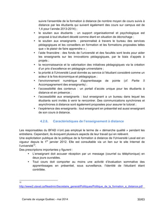Carnets de voyage Québec - mai 2014 30/63
suivre l’ensemble de la formation à distance (le nombre moyen de cours suivis à
distance par les étudiants qui suivent également des cours sur campus est de
1,4 pour l’année 2013-2014) ;
• le soutien aux étudiants : un support organisationnel et psychologique est
proposé à tout étudiant décelé comme étant en situation de décrochage ;
• le soutien aux enseignants : personnalisé à travers le bureau des services
pédagogiques et les conseillers en formation et les formations proposées telles
que « le plaisir de faire apprendre » ;
• l’aide financière : des fonds de l’université et des facultés sont levés pour aider
les enseignants sur les innovations pédagogiques, par le biais d’appels à
projets ;
• la reconnaissance et la valorisation des initiatives pédagogiques via la création
d’un prix d’excellence en pédagogie universitaire ;
• la priorité à l’Université Laval donnée au service à l’étudiant considéré comme un
acteur à la fois économique et pédagogique ;
• l’environnement numérique d’apprentissage de pointe (cf. Partie 5
Accompagnement des enseignants) ;
• l’accessibilité des contenus : un portail d’accès unique pour les étudiants à
distance et en présence ;
• l’accessibilité aux enseignants : tout enseignant a un bureau dans lequel les
étudiants sont invités à venir le rencontrer. Des communications synchrones et
asynchrones à distance sont également proposées pour assurer le tutorat ;
• l’expérience des enseignants : tout enseignant en présentiel est aussi enseignant
de son cours à distance.
4.2.6. Caractéristiques de l’enseignement à distance
Les responsables du BFAD n’ont pas employé le terme de « démarche qualité » pendant les
entretiens. Cependant, ils évoquent plusieurs aspects de leur travail qui en relèvent.
Une explicitation publique de la politique de la formation à distance de l’Université Laval est en
vigueur depuis le 1er
janvier 2012. Elle est consultable via un lien sur le site Internet de
l’université12
.
Des prescriptions importantes y figurent :
• L’enseignant doit accuser réception par un message (courriel ou téléphonique) en
deux jours ouvrables.
• Tout cours doit comporter au moins une activité d’évaluation sommative des
apprentissages en présentiel, sous surveillance, l’identité de l’étudiant étant
contrôlée.
12
http://www2.ulaval.ca/fileadmin/Secretaire_general/Politiques/Politique_de_la_formation_a_distance.pdf
 