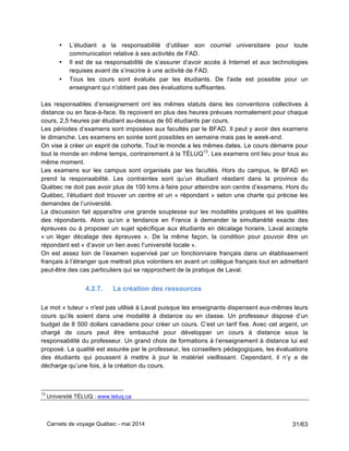 Carnets de voyage Québec - mai 2014 31/63
• L’étudiant a la responsabilité d’utiliser son courriel universitaire pour toute
communication relative à ses activités de FAD.
• Il est de sa responsabilité de s’assurer d’avoir accès à Internet et aux technologies
requises avant de s’inscrire à une activité de FAD.
• Tous les cours sont évalués par les étudiants. De l'aide est possible pour un
enseignant qui n’obtient pas des évaluations suffisantes.
Les responsables d’enseignement ont les mêmes statuts dans les conventions collectives à
distance ou en face-à-face. Ils reçoivent en plus des heures prévues normalement pour chaque
cours, 2,5 heures par étudiant au-dessus de 60 étudiants par cours.
Les périodes d’examens sont imposées aux facultés par le BFAD. Il peut y avoir des examens
le dimanche. Les examens en soirée sont possibles en semaine mais pas le week-end.
On vise à créer un esprit de cohorte. Tout le monde a les mêmes dates. Le cours démarre pour
tout le monde en même temps, contrairement à la TÉLUQ13
. Les examens ont lieu pour tous au
même moment.
Les examens sur les campus sont organisés par les facultés. Hors du campus, le BFAD en
prend la responsabilité. Les contraintes sont qu’un étudiant résidant dans la province du
Québec ne doit pas avoir plus de 100 kms à faire pour atteindre son centre d’examens. Hors du
Québec, l’étudiant doit trouver un centre et un « répondant » selon une charte qui précise les
demandes de l’université.
La discussion fait apparaître une grande souplesse sur les modalités pratiques et les qualités
des répondants. Alors qu’on a tendance en France à demander la simultanéité exacte des
épreuves ou à proposer un sujet spécifique aux étudiants en décalage horaire, Laval accepte
« un léger décalage des épreuves ». De la même façon, la condition pour pouvoir être un
répondant est « d’avoir un lien avec l’université locale ».
On est assez loin de l’examen supervisé par un fonctionnaire français dans un établissement
français à l’étranger que mettrait plus volontiers en avant un collègue français tout en admettant
peut-être des cas particuliers qui se rapprochent de la pratique de Laval.
4.2.7. La création des ressources
Le mot « tuteur » n'est pas utilisé à Laval puisque les enseignants dispensent eux-mêmes leurs
cours qu’ils soient dans une modalité à distance ou en classe. Un professeur dispose d’un
budget de 8 500 dollars canadiens pour créer un cours. C’est un tarif fixe. Avec cet argent, un
chargé de cours peut être embauché pour développer un cours à distance sous la
responsabilité du professeur. Un grand choix de formations à l’enseignement à distance lui est
proposé. La qualité est assurée par le professeur, les conseillers pédagogiques, les évaluations
des étudiants qui poussent à mettre à jour le matériel vieillissant. Cependant, il n’y a de
décharge qu’une fois, à la création du cours.
13
Université TÉLUQ : www.teluq.ca
 