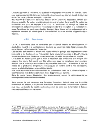 Carnets de voyage Québec - mai 2014 32/63
Le cours appartient à l'université. La question de la propriété individuelle est sensible. Moins
pour un professeur dont le lien avec l'université est permanent que pour un chargé de cours qui
est en CDI. La propriété est alors plus compliquée.
Pour 700 000 $ de demandes de cours à distance en 2013, le BFAD disposait de 537 000 $ de
dépense possible. Ce budget avait été négocié comme le budget d'une faculté. Ce budget est
mobilisable soit pour se dégager d’un cours et embaucher un chargé de cours en
remplacement, soit pour financer une ressource pour aider à la conception et la réalisation des
cours. Par ailleurs, de nombreuses facultés disposent d’une équipe techno-pédagogique qui va
également intervenir en soutien pour la conception des cours et activités d’apprentissage à
distance.
4.2.8. Conclusion
La FAD à l’Université Laval se caractérise par sa grande vitesse de développement, sa
réactivité au marché et la satisfaction des étudiants qui suivent ce mode d’apprentissage. Elle
est un élément clef du budget de l’université.
Ces résultats sont obtenus à travers des règles claires de partage des responsabilités entre
l’université et les facultés, et par l’intervention d’une structure transverse, le BFAD14
. Celui-ci
assure la cohérence de l’ensemble tout en laissant les décisions disciplinaires aux facultés.
La réussite du modèle passe par la mise à disposition des professeurs d’un budget pour
préparer leur cours. Cet argent peut être utilisé pour payer un remplaçant pour enseigner
pendant que le titulaire du cours élabore les nouvelles ressources. Le concours, à tous les
stades de la production, d’ingénieurs pédagogiques en nombre, dont le rôle est reconnu,
permet la créativité et assure une qualité constante.
Une stricte équivalence entre les conditions du présentiel et celles de la distance impose la
reconnaissance de la distance comme un mode d’apprentissage légitime.
Dans le même temps, l’évaluation des enseignements permet la reconnaissance de
l’enseignement dans l’activité universitaire.
Sans essayer de tout transposer aux formations françaises, d’abord parce que le modèle
économique est différent, il est possible de s’inspirer de nombreuses caractéristiques exposées
plus haut. La réussite du modèle québécois permet de croire que la formation à distance
française aurait beaucoup à y gagner.
14
Le BFAD est une structure administrative composée de 9 personnes, dont 4 en charge de
l’organisation des examens qui interagit avec le Bureau des Services Pédagogiques et les équipes de
conseillers en techno-pédagogie pour soutenir le développement de la formation à distance.
http://www.distance.ulaval.ca/cms/site/distance/accueil/nous-joindre/notre-equipe
 