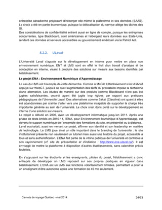 Carnets de voyage Québec - mai 2014 34/63
entreprise canadienne proposant d’héberger elle-même la plateforme et ses données (SAAS).
Le choix a été en partie économique, puisque la délocalisation du service allège les tâches des
SI.
Des considérations de confidentialité entrent aussi en ligne de compte, puisque les entreprises
concurrentes, type Blackboard, sont américaines et hébergent leurs données aux Etats-Unis,
rendant ces données et serveurs accessibles au gouvernement américain via le Patriot Act.
5.2.2. ULaval
L’Université Laval s’appuie sur le développement en interne pour mettre en place son
environnement numérique. ENT et LMS sont en effet le fruit d’un travail d’analyse et de
conception en interne, visant à produire des solutions sur mesure aux besoins identifiés par
l’établissement.
Le projet ENA : Environnement Numérique d’Apprentissage
Le cas du LMS est l’exemple de cette démarche. Comme à McGill, l’établissement s’est d’abord
appuyé sur WebCT, jusqu’à ce que l’augmentation des tarifs du prestataire impose la recherche
d’une alternative. Les études de marché sur des produits comme Blackboard n’ont pas été
jugées satisfaisantes, ceux-ci ayant été jugés trop rigides par rapport aux pratiques
pédagogiques de l’Université Laval. Des alternatives comme Sakai (Claroline) ont quant à elles
été abandonnées par crainte d’aller vers une plateforme incapable de supporter la charge très
importante générée au sein de l’université. Le choix s’est donc porté sur le développement en
interne d’une solution sur-mesure.
Le projet a débuté en 2006, avec un développement informatique jusqu’en 2011. Après une
phase de tests limités en 2010-11, l’ENA, pour Environnement Numérique d’Apprentissage, est
devenu le support numérique de l’ensemble des formations du site, en présentiel ou à distance.
Laval souhaitait, aussi en menant ce projet, affirmer son identité et son leadership en matière
de technologie. Le LMS joue ainsi un rôle important dans le branding de l’université : le site
institutionnel présente non seulement un tutoriel mais aussi une histoire du projet, accessible à
tous et sans authentification. L’ENA fait partie de la vitrine publique de l’université et contribue à
son rayonnement (cf. site de présentation et d’initiation : http://www.ena.ulaval.ca/). Il est
envisagé de mettre la plateforme à disposition d’autres établissements, sans calendrier précis
toutefois.
En s’appuyant sur les étudiants et les enseignants, pilotes du projet, l’établissement a donc
entrepris de développer un LMS reposant sur ses propres pratiques en vigueur dans
l’établissement. L’ENA est un LMS aux fonctions volontairement limitées, permettant a priori à
un enseignant d’être autonome après une formation de 45 mn seulement.
 