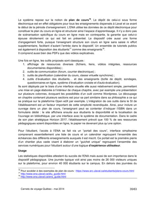 Carnets de voyage Québec - mai 2014 35/63
Le système repose sur la notion de plan de cours16
. Le dépôt de celui-ci sous forme
électronique est en effet obligatoire pour tous les enseignements dispensés à Laval et ce avant
le début de la période d’enseignement. L’ENA utilise les données de ce dépôt électronique pour
constituer le plan du cours en ligne et structurer ainsi l’espace d’apprentissage. Il n’y a donc pas
de scénarisation spécifique du cours en ligne mais en contrepartie, la garantie que celui-ci
épouse étroitement ce qui est fait en présentiel. Le dispositif crée aussi une forme
d’engagement forte, puisque l’enseignant structure son cours en ligne sans saisie ni effort
supplémentaire, facilitant d’autant l’entrée dans le dispositif. Un ensemble de tutoriels publics
est également à disposition des étudiants17
comme des enseignants18
.
Il comprend aussi bien des PDFs que des vidéos explicatives.
Une fois en ligne, les outils proposés sont classiques :
1. affichage de ressources diverses (fichiers, liens, vidéos intégrées, ressources
documentaires disponibles) ;
2. outils de communication (forum, courrier électronique) ;
3. outils de planification (calendrier du cours, classe virtuelle synchrone) ;
4. outils d’évaluation des étudiants… et des enseignants (boîte de dépôt, sondages,
questionnaires en ligne, système d’évaluation croisée et d'auto-évaluation).
Ils sont déployés par le biais d’une interface visuelle elle aussi relativement simple, permettant
une mise en page élaborée à l’intérieur de chaque chapitre, avec par exemple une présentation
sur plusieurs colonnes, évoquant les possibilités d’un outil comme Wordpress. Le découpage
en chapitre contenant plusieurs sections est pour sa part similaire dans sa philosophie a ce qui
se pratique sur la plateforme Open edX par exemple. L’intégration de ces outils dans le SI de
l’établissement est un facteur important de cette simplicité revendiquée. Ainsi, pour inclure un
ouvrage dans un plan de cours, l’enseignant peut se contenter d’indiquer l’ISBN dans un
formulaire dédié : le site affichera ensuite aux étudiants la disponibilité et la localisation de
l’ouvrage en bibliothèque, par une interface avec le système de documentation. Dans le cadre
de son plan stratégique Horizon 2017, l’établissement prévoit que 100 % de ses ressources
pédagogiques soient disponibles en ligne, le papier ne devenant plus qu’une option.
Pour l’étudiant, l’accès à l’ENA se fait via un “portail des cours”, interface simplissime
comprenant essentiellement une liste de cours et un calendrier regroupant l’ensemble des
échéances des différents enseignements auxquels il est inscrit. Ce portail est la première pierre
d’un chantier plus vaste visant à élaborer un “guichet unique” regroupant l’ensemble des
services numériques pour l’étudiant autour d’une logique d’expérience utilisateur.
Usage
Les statistiques disponibles attestent du succès de l’ENA mais aussi de son importance dans le
dispositif pédagogique. Une journée typique voit ainsi pas moins de 26 000 visiteurs uniques
sur la plateforme, pour environ 40 000 étudiants sur le campus. En dehors des journées du
16
Pour accéder à des exemples de plan de cours : https://www.arc.ulaval.ca/etudiants/plans-cours.html
17
http://www.ena.ulaval.ca/etu_guide.html
18
http://www.ena.ulaval.ca/ens_guide.html
 