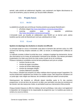 Carnets de voyage Québec - mai 2014 36/63
samedi, cette activité est relativement régulière, avec seulement une légère décroissance au
cours de la semaine, jusqu’au samedi, jour de plus faible utilisation.
5.3. Projets futurs
5.3.1. McGill
La plateforme actuelle sera enrichie par d’autres produits que propose Desire2Learn :
• ePortfolio intégré http://www.desire2learn.com/products/eportfolio/ ;
• Learning analytics avec les capacités prédictives
http://www.desire2learn.com/products/insights/ .
L’Université Laval, qui travaille en collaboration avec McGill sur ce dernier point, estime
toutefois que les outils de Desire2Learn sont peu satisfaisants en l’état.
5.3.2. ULaval
Système de dépistage des étudiants en situation de difficulté
Le principal projet en cours à l’Université Laval dans le domaine des services autour du LMS
concerne les learning analytics adossés au LMS. Là encore, le développement s’effectue en
interne.
La méthode consiste à utiliser le portail des cours : analyser et agréger les événements, donner
des informations sur le niveau de participation individuel et les résultats. Ces relevés permettent
la génération d’un bilan sous forme de code couleur à partir de la vie numérique.
Plusieurs indicateurs considérés comme de bons prédicteurs sont pris en compte
• nombre d’accès au site ;
• nombre de pages consultées ;
• nombre de fichiers téléchargés ;
• nombre de messages rédigés ;
• nombre d’éléments consultés.
Pour chacun, l’étudiant est comparé à la valeur médiane dans le groupe auquel il appartient. On
touche évidemment rapidement aux limites d’un modèle unique, dans lequel les indicateurs ont
un poids égal, mais malgré ces réserves, les corrélations obtenues restent convaincantes.
Historiquement, les étudiants en difficulté étaient identifiés après la fin des premiers
programmes. Le but est donc de raccourcir ce délai, pour permettre une prise de conscience et
les orienter vers des ressources d’aide, en permettant aussi aux intervenants d’être proactifs.
Chaque étudiant dispose en effet d’un tableau de bord synthétique, mais celui-ci est également
à disposition de l’enseignant et du responsable de programme (qui n’a toutefois pas accès au
contenu du cours lui-même).
 