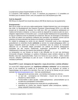 Carnets de voyage Québec - mai 2014 37/63
Le projet est en phase d’expérimentation en 2014-15.
Il a concerné 2 800 étudiants, 31 cours, 17 directions de programme (+ 8 conseillers en
formation) pour la session d’hiver, avec une projection de 2 000 étudiants pour l’été.
Coût du dispositif :
600 K$ pour le dispositif hors travail des acteurs (300 K$ de réserve pour les ajustements)
Enseignements :
Bien que le projet n’en soit qu’au stade expérimental, il plaide fortement pour une convergence
des outils. Le développement des Espaces Physiques d’Apprentissage (EPA) a en effet été
poussé par la nécessité de disposer d’un LMS pour offrir une expérience satisfaisante en
matière de formation à distance. La mise au centre du dispositif de la saisie du plan de cours -
obligation réglementaire à l’Université Laval - a ensuite facilité l’établissement de passerelles et
la mise en cohérence entre le présentiel et le distanciel. Dès lors, les échanges et informations
sur l’EPA ont atteint une importance suffisante pour permettre une utilisation comme outil de
prédiction et d’auto-évaluation des facteurs de réussite ou d’échec des étudiants.
En mettant la pédagogie au centre de son dispositif, l’Université Laval a donc développé
graduellement un ensemble d’outils cohérents au service d’un projet pédagogique défini. La
logique d’objectifs (plutôt que d’outils) et la concertation avec les acteurs de l’université
débouche sur un ensemble intégré permettant une collecte de données pédagogiques
impossible par des moyens traditionnels, augmentant grandement la capacité de
l’établissement à répondre aux besoins des étudiants en difficulté.
La transposition au cas français se heurte à des difficultés qui ne sont pas techniques
(l’Université d’Avignon développe un système d’indicateurs assez similaire adossé au LMS
Moodle) mais bien organisationnelles. Faute d’un format de cours commun - même nombre
d’heures, utilisation systématique du plan de cours - il devient très difficile de générer des
indicateurs pertinents.
Nouvel ENT U. Laval - émergence de l’approche « noyau de services » centrée utilisateur
Un nouvel ENT intégré apportant une “expérience utilisateur cohérente” est en préparation
dans le but d’améliorer la qualité de la formation, de la vie étudiante, du soutien à
l'apprentissage, de la santé et du bien-être. Pour ceci, le site de Go Disney est pris comme
exemple http://go-disneylandparis.com/ . Voici ses caractéristiques :
• large gamme de services variés : une interface harmonisée et uniforme ;
• un seul site : convergence de l’information - trouver tout ce qui concerne
l’étudiant au même endroit ;
• fonctionnalités à valeur ajoutée : myDisneyExperience - personnalisation qui va
au-delà de la centralisation d’information ;
• arrimage entre le physique et le virtuel dans la complémentarité ;
• expérience en continu peu importe l’appareil utilisé (smartphone, tablette) -
design adaptatif (responsive design).
 